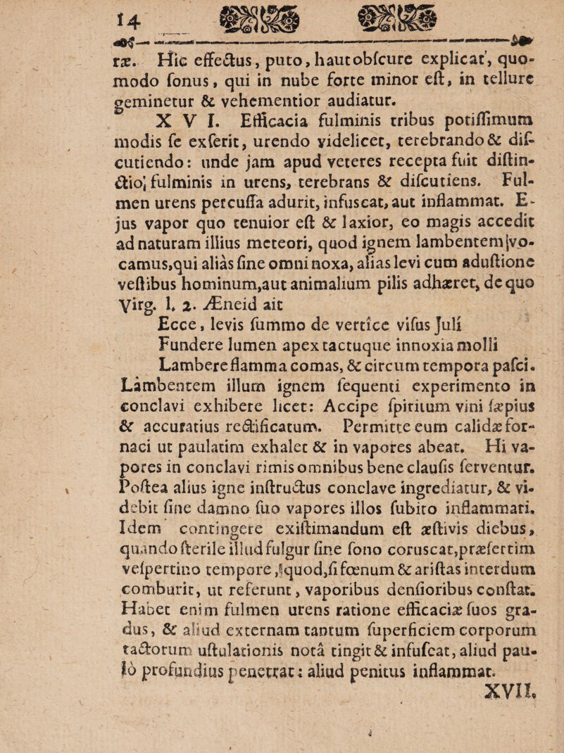 \ tx. Hic efferius, puto,hautobfcurc explicat, quo¬ modo fonus, qui in nube forte minor eft, in tellure geminetur & vehcmentior audiatur, XVI. Etficacia fulminis tribus potiflimum modis fc exferic, urendo videlicet, terebrando & diP cutiendo: unde jam apud veteres recepta fuit diftin- St\o\ fulminis in urens, terebrans difcutiens. Ful¬ men urens petcuffa adurit, infuscat,aut inflammat. E- jus vapor quo tenuior eft laxior, eo magis accedit ad naturam illius mcteori, quod ignem lambentemjvo- camus,qui alias fine omni noxa, alias levi cum aduftione veftibus hominum,aut animalium pilis adhasret, dcquo Yirg. h 2- iEneid ait Ecce, levis fummo de vertice vlfus Juli Fundere lumen apexcactuque innoxia molli Lambereflamma comas, circum tempora pafei. Lambentem illum ignem fequenti experimento in conclavi exhibere licet; Accipe fpiriium vini fepius & accuratius redificatum. Permitte eum calidae for¬ naci ut paulacim exhalet in vapores abeat. Hi va¬ pores in conclavi rimis omnibus bene claufis ferventur. Poftea alius igne inftrudus conclave ingrediatur, & vi¬ debit fine damno fuo vapores illos fubiro inflammari. Idem contingere exiftimandum eft seftivis diebus, quando fterile illud fulgur fine fono coruscat,prasfertim veipertino tempore ,fquod,fi foenum dc ariftas interdum comburit, lu referunt, vaporibus denfioribus conftat. Habet enim fulmen urens ratione efficaciaefuos gra¬ dus, 3c aliud externam tantum fuperficiem corporum tadorum uftuladonis nota tingit&infufcat, aliud pau¬ lo profundius peaetrat; aliud penitus inflammat. XVIL 4