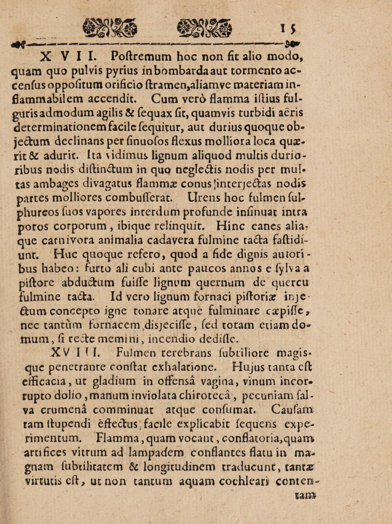 ——--—^--—^ XVII. Poftremum hoc non fit alio modo, quam quo pulvis pyrius inbombardaaut tormento ac- cenfus oppofitum orificio ftratnen,aliamve maceriam in- flammabilem accendit. Cum vero flamma iftius ful¬ guris admodum agilis & fequax fic, quamvis turbidi aeris determinationem facile fequitur, aiu durius quoque ob- jedum declinans per finuofos flexus molliora loca qus- rit& adurit. Ita \idimus lignum aliquod multis durio¬ ribus nodis diftindum in quo neglevSis nodis per mul* tas ambages divagatus flammae conuslinterjedas nodis partes molliores combufferac. Urens hoc fulmen fui- phureosfuos vapores interdum profunde inunuac intra poros corporum, ibique relinquit. Hinc canes alia? que carnivora animalia cadavera fulmine tada faftidi- unt. Huc quoque refero, quod a fide dignis autori*. bus habeo; furto ali cubi ante paucos annos e (ylvaa piftore abductum fuiffe lignum quernum de quercu nilmine tadta. Id vero lignum fornaci piftoriar inje^ ftum concepto igne conare atque fulminare ccepiffc, nec tantum fornacem disjCcilTe, fed totam etiamdo-^ mum, fi recle memini, incendio dedifle. XV I ? I. Fulmen terebrans fabriliore magis- que penetrante conflat exhalatione. Hujus tanta eft eflicacia,ut gladium in offensa vagina, vinum incor¬ rupto dolio , manum inviolata chiroteca , pecuniam fal- va crumena comminuat atque confumar. Caufaiix tamltupendi eflectus; facile explicabit (equens expe¬ rimentum. Flamma, quam vocant, conflatoria,quam artifices vitrum ad lampadem conflantes flatu in ma¬ gnam fubtilicatem longitudinem traducunt, eant®: virtutis eft > ut non cantum aquam cochleari ccnien-
