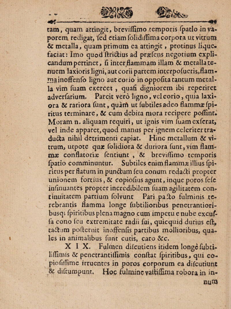 —---- tam, quam attingit, breviflimo temporis fpatlo in)/a- porem redigat, fed etiam folidi/fima corpora ut vitrum & metalla, quam primum ea attingit, protinus Jlque* faciat: Imo quod ftriclius ad prxfcns negotium expli¬ candum pertinet, fi inter.flammam illam 6^ metalla te¬ nuem laxioris ligni, aut corii partem interpofueris,flam¬ ma inoffenfo ligno aut corio in oppofita tantum metal¬ la vim fuam exercet , quafi digniorem ibi reperiret adverfarium. Parcit vero ligno, vel corio, quia laxi¬ ora Bc rariora funt, quaifi uc fubtilesadeo flammae fpi- ritus terminare, & cum debita mora recipere poifinr. Moram n. aliquam requiri, ut ignis vim fuamexfcrat, vel inde apparet,quod manus per ignem celeritcrtra* du<3:a nihil detrimenti capiat. Hinc metallum 6c vi¬ trum, uepote quae folidiora 5c duriora fune ^ vim flam¬ mae conflatorise fentiunc , & breviflimo temporis fpatio comminuntur. Subtiles enim flamm.^ illius fpi- ritus per flatum in punctum feu conum redadi propter unionem fortius, & copiofius agunt, inque poros fefc infinuantes propter incredibilem fiiam agilitatem con¬ tinuitatem partium folvunt Pari paSlo fulminis te¬ rebrantis flamma longe fubtilioribus penecrantiori- busq; fpiricibus plena magno cum impetu e nube excuf- fa cono feu extremitate radii fui, quicquid durius cft, cadum pofternic ino^enfis partibus mollioribus, qua¬ les in animalibus {iivit cutis, caro &c. XIX. Fuldien dilcutiens itidem longe fubti- liflimis & penetrantiflimis' conflat fpiritibus, qui co- piofilRme irruentes in poros corporum ea difeutiunt dc difrumpunt. Hoc fulmina vaitiffima robora in in- nuoa