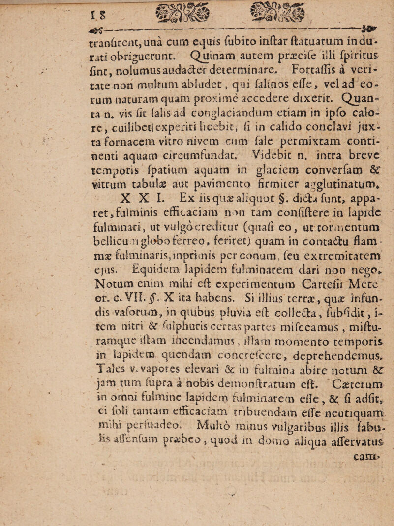 tranarent,una cimi equis fubico indar ftatuarum indu¬ rati obriguerunt. Quinam autem prxeife illi fpiritus fine, nolumusaudader determinare. Fortaffis a veri¬ tate non multum abludet, qai falinas ede, vel ad eo¬ rum naturam quam proxime accedere dixerit. Quan¬ ta vis fit (alis ad conglaciandum etiam in ipfb calo¬ re, cuilibeclexperid licebit, li in calido conclavi jux¬ ta fornacem vitro nivem cum fale permixtam conti¬ nenti aquam circumfundat. Videbit n. intra breve tempbris' fpatium aquam in glaciem converfam & vitrum tabulas aut pavimento firmiter agglutinatum^. X X 1. Ex iis qii^ aliquot §. didlu funt, appa¬ ret,fulminis efficaciam n >n tam confidere in Iapide fulmmari, ut vulgocreditur (qiiafi eo, ut coriuentum bellicuTj globo ferreo, feriret) quam in contabiu flam¬ mas fulminaris, inprimis per conum, feu extremitatem' cjus. Equidem lapidem fulminarem dari non nego^ Notum emm mihi ed experimentum Cartefii Mete of. c.VILqf, X ita habens. Si illius terrae, qucC infun¬ dis vafariim, in qiubus pluvia ed Gollecla, fubfidic, i- tem nitri «Se fuiphuris certas partes mifccamus , midu- ^ ramque idam incendamus, iHarn momento temporis in lapidem quendam concrefccre, deprehendemus. Tales V. vapores elevari & in fulmina abire notum 8c jam tum fupra a nobis demondratum ed. Csecerum in omni fulmine Iapidem fulmiiiareav efle, fic, fi adfit, ci foli tancam etficaciani tribuendam effe neutiquam mihi pcriiiadeo. Mulio ramus vulgaribus illis fabu¬ lis aiTcnfam praebeo , quod in doiiio aliqua affervatus eam»