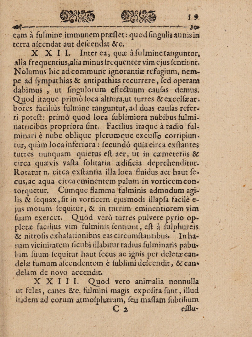 eam a fulmine immuncmpr^flec: quod fingulis annis ia terra afcendat auc defcendac XXII. Inter ea, quas a fulmine tanguntur, alia frequentius,alia minus frequenter vim ejus fentianc* Nolumus hic ad commune ignorantia refugium, nem¬ pe ad fympathias& antipathias recurrere, fed operam dabimus , ut Cngulorum effeduum caufas demus. Quod itaque primo loca altfora,ut turres &excelfsear. bores facilius fulmine tanguntur, ad duas caufas refer¬ ri poteft: prim6 quod loca fublimiora nubibus fulmi- natricibus propriora fint. Facilius itaque a radio ful¬ minari e nube oblique plerumque excuflb corripiun- tur, quam loca inferiora: fecundo quia circa exftantes turres nunquam quietus efl: aer, ut in casmeteriis & circa qusevis vafta folitaria asdificia deprehenditur. Rotatur n. circa exftantia illa loca fluidus aer haut fe- cus,ac aqua circa eminentem palum in vorticem con¬ torquetur. CumquC flamma fulminis admodum agi¬ lis dc fequaXjfjt in vorticem ejusmodi illapfa facile e- jus motum fequitur, & in turrim eminentiorem vim fuam exercet. Quod vero turres pulvere pyrio op¬ picem facilius vim fulminis fennunt, eft a fulphureis nitrofis exhalationibus eas circumdantibus. In ha¬ rum vicinitatem flcubiillabitur radius fulminaris pabu¬ lum fuum (equitur haut fecus ac ignis per deletae can¬ dela fumum afeendentem e (ublimidcfcendic, 6ccan' dclam de novo accendit. XXIII. Quod vero animalia nonnulla ut feles, canes 6cc. fulmini magis expofita funt, illud kidem ad eorum atmofphasram, feu maflam fubcilmm C Z eiB«-