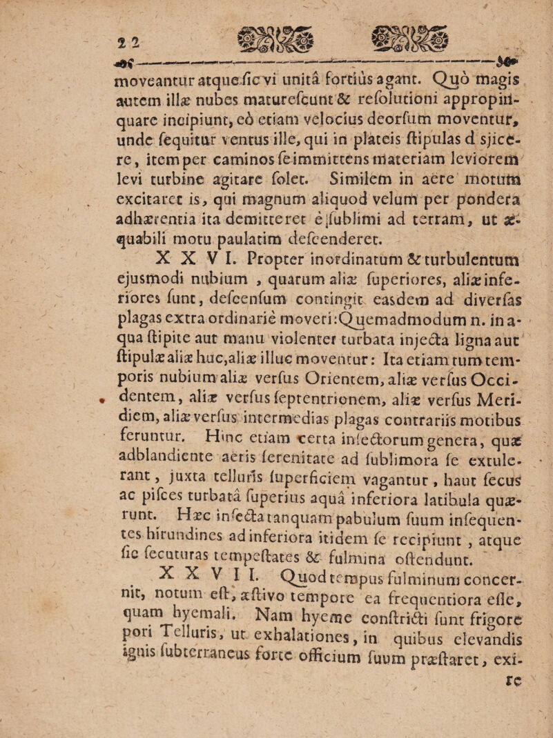 moveantur acque./icvi unita forciiis agam. Quo magis, autem ill^ nubes macurefcunt & refoliitioni appropiii- quarc indpiunt> e6 eciani velocius deorfum moventur, unde fequitur ventas ille, qui in plateis ftipulas d sjice- re, item per caminos feimmiteenstUateriam leviorem levi turbine agitare foJcc. Similem in aere motum excitaret is, qui magnum aliquod velum per pondera adhxrentia ita demitteret e|iub)imi ad terram, ut ae¬ quabili motu paulatim defcenderec. XXVI. Propter inordinatum & turbulentum ejusmodi nubium , quarum alix fuperiores, ali^einfe- riores fune, defcenfum contingics easdem ad diverfas plagas extraordinarie moveri:Qjaemadmodum n. ina¬ qua ftipite aut manu'violenter turbata injecta ligna aut ' ftipulas aiiaj huc,alias illuc moventur: Ita etiam tum tem¬ poris nubium ali^ verfus Orientem,aliseverfus Occi¬ dentem, alias verfus feptentrionem, ali^E verfus Meri¬ diem, alia: verfus intermedias plagas contrariis motibus feruntur. Hmc etiam certa inledlorumgenera, quae adblandiente aeris ferenitace ad lublimora fe extule¬ rant, juxta telluris iiiperficiein vagantur, hauc fecus ac pifees turbata fuperius aqua inferiora latibula quae¬ runt. Hasc infecSatanquam pabulum fuura infeqiien- tes hirundines ad inferiora itidem fe recipiunt , atque fic fecuturas tcmpeftates Sc- fulmina oftendunc. X X V II. Quod tempus fulminum concer¬ nit, notum eft, aftivo tempore ea frequentiora efle. Nam hyeme conftridli funt frigore pori elluris, ut exhalationes, in ,quibus elevandis ignis lubterr,aneas forte officium fuum pr^eftarec, exi-