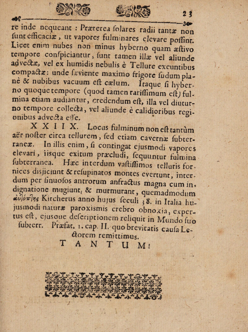 rc inde nequeant : Prsrerea foJares radii tanta; non funt efficaci®, ut vaporer fulminares elevare poffinr. Licet enim nubes non minus hyberno quam ®ftivo tempore confpiciantur, ffint tamen ili® vel aliunde agvea®, vel ex humidis nebulis e Tellure exeuntibus compad® ; unde favicnte maximo frigore fudum pla¬ ne & nubibus vacuum eft c®lum. Itaque fi hyber- no quoque tempore (quod tamen rariffimum eft; fui- mina etiam audiantur, credendum eft, illa vel diutur¬ no tempore colleda, ve! aliunde e calidioribus regi- onibus advecta e?Te. ° X X I I X. Locus fLilmintim non eft tantum aer nofter circa tellurem, fed etiam cavern® fubter- rane®. In illis enim, fi contingat ejusmodi vapores elevari, iisque exituro pr®cludi, fequuntur fulmina lubterranea. H®c interdum vaftiffimos telluris for- nices disjiciunt & refupinatos montes everrnnr anno hujus feculi jg. in Italia lui-' jusmodi natur® paroxismis crebro obnoxia, exper tus eft, ejusqimdereripcionem reliquit in Mundo fffi fubterr. Pr®fat. i.cap. II. quo brevitatis caufaLs- i . florem remittimus. T A N T U Mi