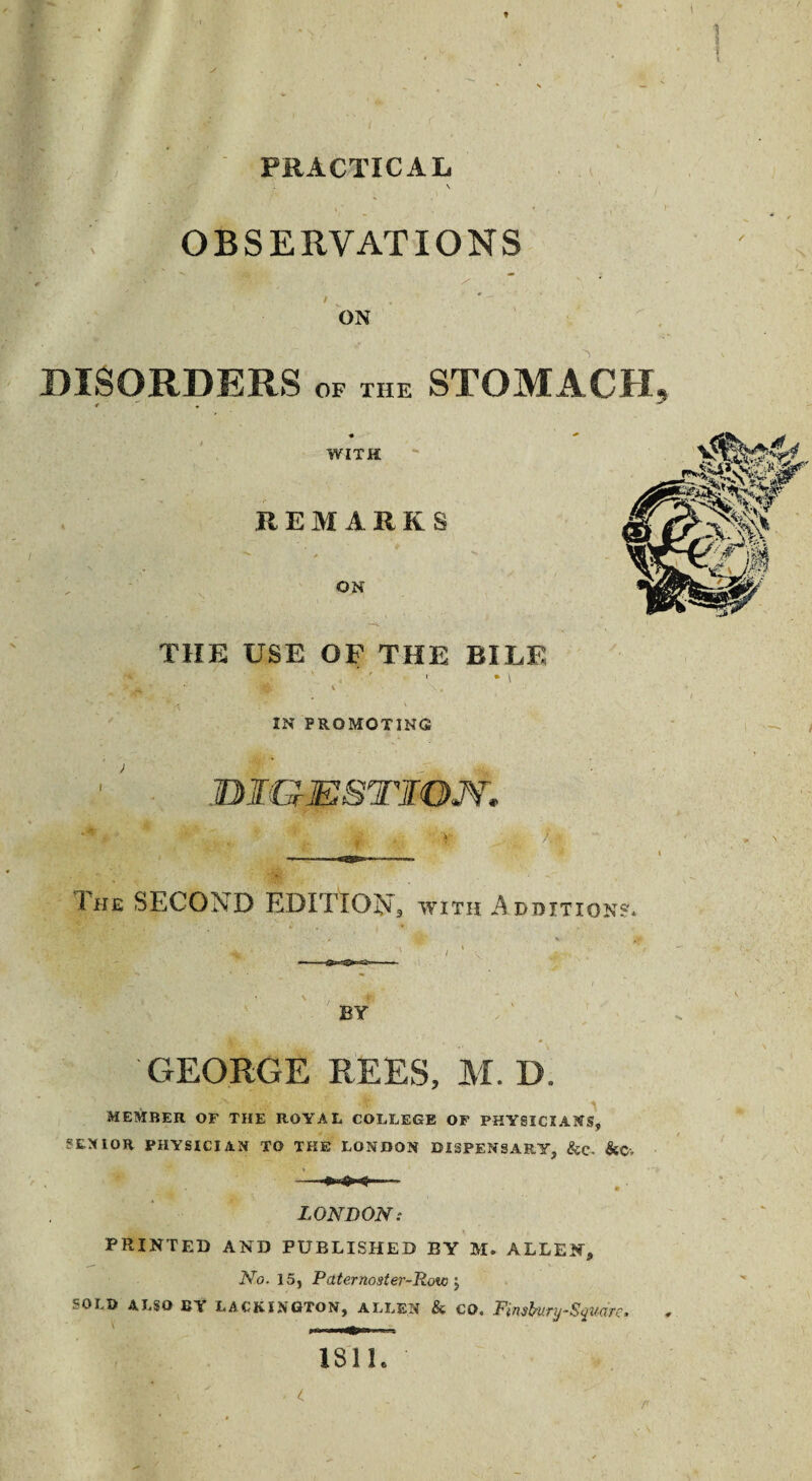 1 3 PRACTICAL OBSERVATIONS ON DISORDERS OF THE STOMACH, WITH REMARKS ON THE USE OF THE BILE IN PROMOTING JBI&ESTXON. The SECOND EDITION, with Additions* BY GEORGE REES, M. D. MEMBER OF THE ROYAL COLLEGE OF PHYSICIANS, SENIOR PHYSICIAN TO THE LONDON DISPENSARY, &C- &Cv — LONDON: PRINTED AND PUBLISHED BY M. ALLEN, No. 15, Paternoster-Ttow \ SOLD ALSO BY LACKINGTON, ALLEN & CO. Finsbunj-Squaro, 181 h