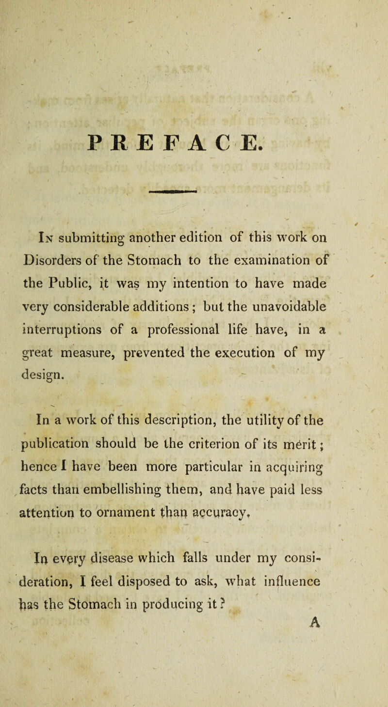 > \ s PREFACE. In submitting another edition of this work on Disorders of the Stomach to the examination of the Public, i,t was my intention to have made very considerable additions; but the unavoidable interruptions of a professional life have, in a great measure, prevented the execution of my design. In a work of this description, the utility of the - ijp B --Jr \ publication should be the criterion of its merit; hence I have been more particular in acquiring facts than embellishing them, and have paid less attention to ornament than accuracy. In every disease which falls under my consi¬ deration, I feel disposed to ask, what influence , A I , / has the Stomach in producing it ? A