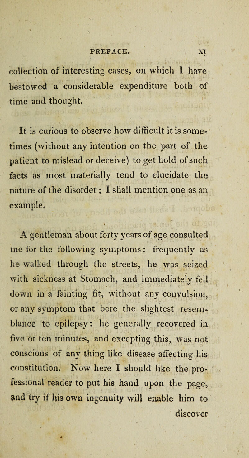 collection of interesting cases, on which 1 have bestowed a considerable expenditure both of time and thought. It is curious to observe how difficult it is some¬ times (without any intention on the part of the patient to mislead or deceive) to get hold of such facts as most materially tend to elucidate the nature of the disorder; I shall mention one as an example. A gentleman about forty years of age consulted me for the following symptoms: frequently as he walked through the streets, he was seized with sickness at Stomach, and immediately fell down in a fainting fit, without any convulsion, or any symptom that bore the slightest resem¬ blance to epilepsy: he generally recovered in five or ten minutes, and excepting this, was not conscious of any thing like disease affecting his constitution. Now here I should like the pro¬ fessional reader to put his hand upon the page, and try if his own ingenuity will enable him to discover