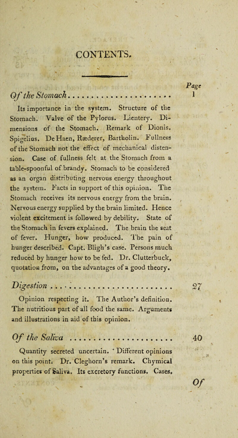 Of the Stomach. ' ? ! , d * • ' \ ‘ '»i . Its importance in the system. Structure of the Stomach. Valve of the Pylorus. Lientery. Di¬ mensions of the Stomach. Remark of Dionis. Spigelius. DeHaen, Raederer, Bartholin. Fullness of the Stomach not the effect of mechanical disten¬ sion. Case of fullness felt at the Stomach from a table-spoonful of brandy. Stomach to be considered as an organ distributing nervous energy throughout the system. Facts in support of this opinion. The Stomach receives its nervous energy from the brain. Nervous energy supplied by the brain limited. Hence violent excitement is followed by debility. State of the Stomach in fevers explained. The brain the seat of fever. Hunger, how produced. The pain of hunger described. Capt. Bligh’s case. Persons much reduced by hunger how to be fed. Dr. Clutterbuck, quotation from, on the advantages of a good theory. Digestion ...•.!. Opinion respecting it. The Author’s definition. The nutritious part of all food the same. Arguments and illustrations in aid of this opinion. Of the Saliva .... Quantity secreted uncertain. * Different opinions on this point? Dr. Cleghorn’s remark. Chymical properties of Saliva. Its excretory functions. Cases, Page 1 t