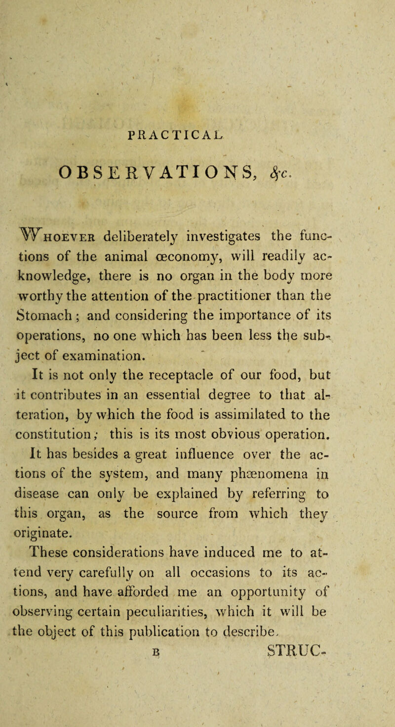 PRACTICAL OBSERVATIONS, %c. Whoever deliberately investigates the func¬ tions of the animal ceconomy, will readily ac¬ knowledge, there is no organ in the body more worthy the attention of the practitioner than the Stomach ; and considering the importance of its operations, no one which has been less the sub¬ ject of examination. It is not only the receptacle of our food, but it contributes in an essential degree to that al¬ teration, by which the food is assimilated to the constitution,* this is its most obvious operation. It has besides a great influence over the ac- O tions of the system, and many phenomena in disease can only be explained by referring to this organ, as the source from which they originate. These considerations have induced me to at¬ tend very carefully on all occasions to its ac¬ tions, and have afforded me an opportunity of observing certain peculiarities, which it will be the object of this publication to describe, b STRUG- \ tc-