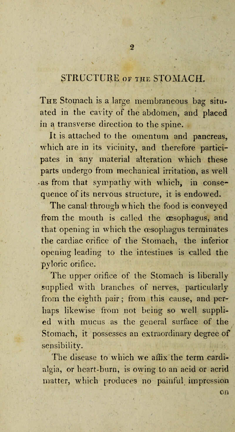 / STRUCTURE of the STOMACH, The Stomach is a large membraneous bag situ¬ ated in the cavity of the abdomen, and placed in a transverse direction to the spine. It is attached to the omentum and pancreas, which are in its vicinity, and therefore partici¬ pates in any material alteration which these parts undergo from mechanical irritation, as well <as from that sympathy with which, in conse¬ quence of its nervous structure, it is endowed. The canal through which the food is conveyed from the mouth is called the oesophagus, and that opening in which the oesophagus terminates the cardiac orifice of the Stomach, the inferior opening leading to the intestines is called the pyloric orifice. The upper orifice of the Stomach is liberally supplied with branches of nerves, particularly from the eighth pair; from this cause, and per¬ haps likewise from not being so well suppli¬ ed with mucus as the general surface of the Stomach, it possesses an extraordinary degree of sensibility. •/ . The disease to which we affix the term cardi- algia, or heart-burn, is owing to an acid or acrid matter, which produces no painful impression on