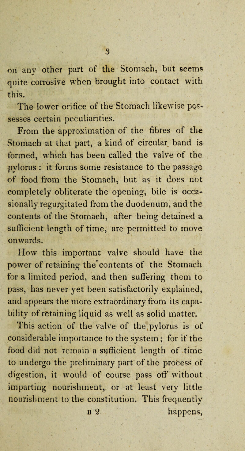 ✓ on any other part of the Stomach, but seems quite corrosive when brought into contact with this. The lower orifice of the Stomach likewise pos¬ sesses certain peculiarities. From the approximation of the fibres of the Stomach at that part, a kind of circular band is formed, which has been called the valve of the pylorus : it forms some resistance to the passage of food from the Stomach, but as it does not completely obliterate the opening, bile is occa¬ sionally regurgitated from the duodenum, and the contents of the Stomach, after being detained a sufficient length of time, are permitted to move onwards. How this important valve should have the power of retaining thecontents of the Stomach for a limited period, and then suffering them to pass, has never yet been satisfactorily explained, and appears the more extraordinary from its capa¬ bility of retaining liquid as well as solid matter. This action of the valve of the pylorus is of considerable importance to the system ; for if the food did not remain a sufficient length of time to undergo the preliminary part of the process of digestion, it would of course pass off without imparting nourishment* or at least very little nourishment to the constitution. This frequently b 2 happens,