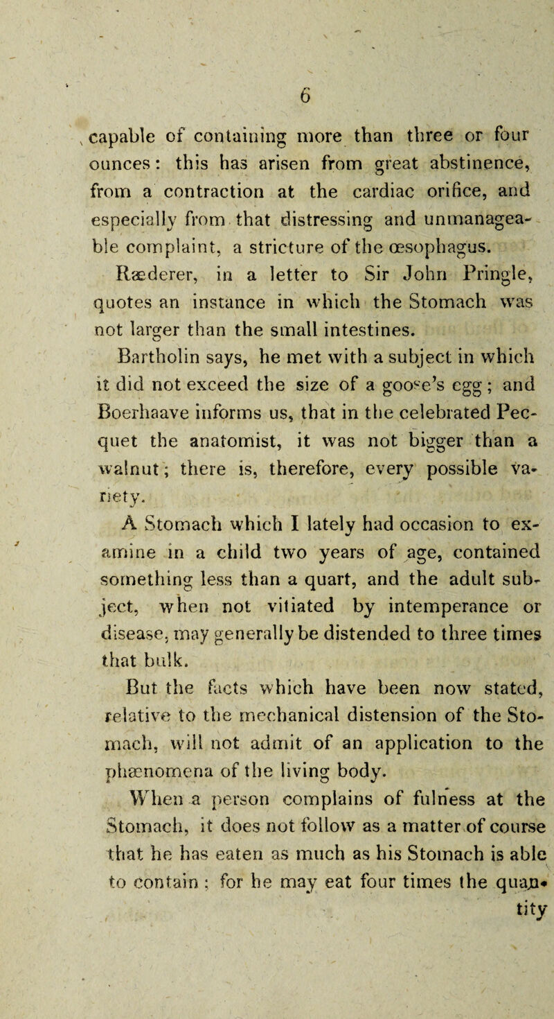 .capable of containing more than three or four ounces: this has arisen from great abstinence, from a contraction at the cardiac orifice, and especially from that distressing and unmanagea¬ ble complaint, a stricture of the oesophagus. Raederer, in a letter to Sir John Pringle, quotes an instance in which the Stomach was not larger than the small intestines. Bartholin says, he met with a subject in which it did not exceed the size of a goose’s egg; and Boerhaave informs us, that in the celebrated Pec¬ quet the anatomist, it was not bigger than a walnut; there is, therefore, every possible va¬ riety. A Stomach which I lately had occasion to ex¬ amine in a child two years of age, contained something less than a quart, and the adult sub¬ ject, when not vitiated by intemperance or disease, may generally be distended to three times that bulk. But the facts which have been now stated, relative to the mechanical distension of the Sto¬ mach, will not admit of an application to the phenomena of the living body. When a person complains of fulness at the Stomach, it does not follow as a matter of course that he has eaten as much as his Stomach is able to contain : for be may eat four times the quajn* tity