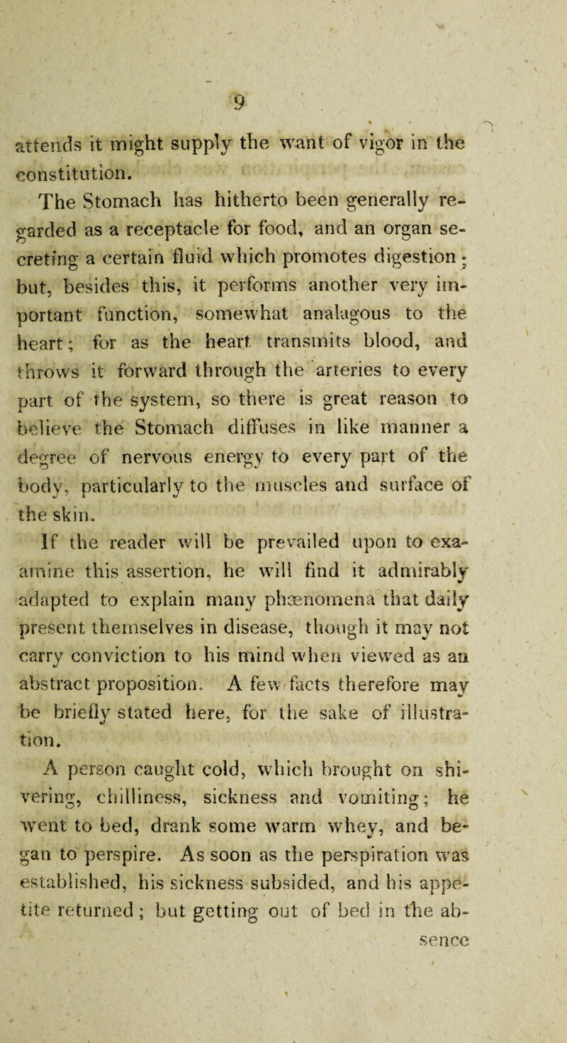 attends it might supply the want of vigor in the constitution. The Stomach has hitherto been generally re¬ garded as a receptacle for food, and an organ se¬ creting a certain fluid which promotes digestion • but, besides this, it performs another very im¬ portant function, somewhat analogous to the heart; for as the heart transmits blood, and throws it forward through the arteries to every part of the system, so there is great reason to believe the Stomach diffuses in like manner a degree of nervous energy to every part of the body, particularly to the muscles and surface of the skin. If the reader will be prevailed upon to exa- amine this assertion, he will fmd it admirably adapted to explain many phenomena that daily present themselves in disease, though it may not carry conviction to his mind when viewed as an abstract proposition. A few facts therefore may be briefly stated here, for the sake of illustra¬ tion. A person caught cold, which brought on shi¬ vering, chilliness, sickness and vomiting; he went to bed, drank some warm whey, and be¬ gan to perspire. As soon as the perspiration was established, his sickness subsided, and his appe¬ tite returned ; but getting out of bed in the ab¬ sence