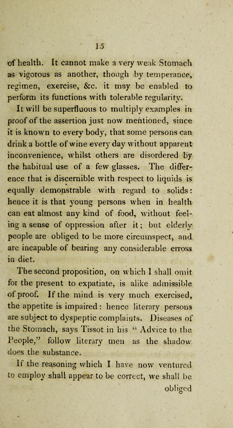 of health. It cannot make a very weak Stomach as vigorous as another, though by temperance, regimen, exercise, &c. it may be enabled to perform its functions with tolerable regularity. It will be superfluous to multiply examples in proof of the assertion just now mentioned, since it is known to every body, that some persons can drink a bottle of wine every day without apparent inconvenience, whilst others are disordered by the habitual use of a few glasses. The differ¬ ence that is discernible with respect to liquids is equally demonstrable with regard to solids: hence it is that young persons when in health can eat almost any kind of food, without feel¬ ing a sense of oppression after it; but elderly people are obliged to be more circumspect, and are incapable of bearing any considerable erross in diet. The second proposition, on which 1 shall omit for the present to expatiate, is alike admissible of proof. If the mind is very much exercised, the appetite is impaired : hence literary persons are subject to dyspeptic complaints. Diseases of the Stomach, says Tissot in his “ Advice to the People,” follow literary men as the shadow does the substance. If the reasoning which I have now ventured to employ shall appear to be correct, we shall be obliged