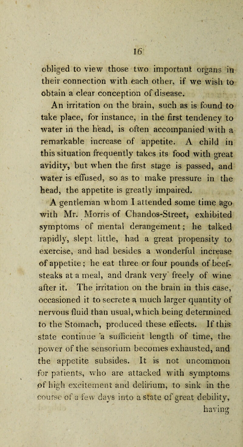 obliged to view those two importaut organs in their connection with each other, if we wish to obtain a clear conception of disease. An irritation on the brain, such as is found to take place, for instance, in the first tendency to water in the head, is often accompanied with a remarkable increase of appetite. A child in this situation frequently takes its food with great avidity, but when the first stage is passed, and water is effused, so as to make pressure in the head, the appetite is greatly impaired. A gentleman whom I attended some time ago with Mr. Morris of Chandos-Street, exhibited symptoms of mental derangement; he talked rapidly, slept little, had a great propensity to exercise, and had besides a wonderful increase of appetite; he eat three or four pounds of beef¬ steaks at a meal, and drank very freely of wine after it. The irritation on the brain in this case, occasioned it to secrete a much larger quantity of nervous fluid than usual, which being determined to the Stomach, produced these effects. If this state continue a sufficient length of time, the power of the sensorium becomes exhausted, and the appetite subsides. It is not uncommon for patients, who are attacked with symptoms of high excitement and delirium, to sink in the course of a few days into a state of great debility, having