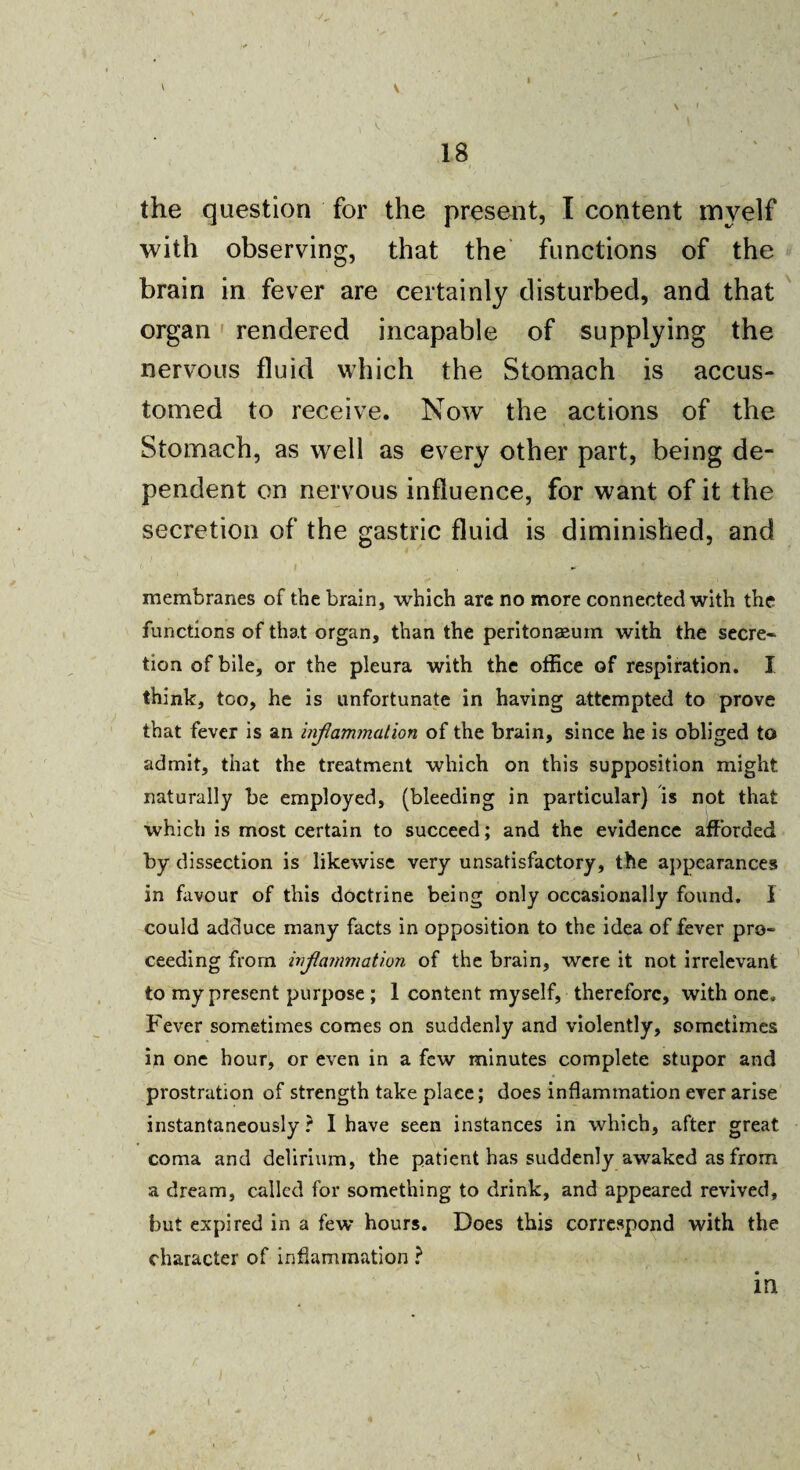 \ ' ; . » 18 ‘ ' the question for the present, I content myelf with observing, that the functions of the brain in fever are certainly disturbed, and that organ rendered incapable of supplying the nervous fluid which the Stomach is accus¬ tomed to receive. Now the actions of the Stomach, as well as every other part, being de~ pendent on nervous influence, for want of it the secretion of the gastric fluid is diminished, and membranes of the brain, which are no more connected with the functions of that organ, than the peritonaeum with the secre¬ tion of bile, or the pleura with the office of respiration. I think, too, he is unfortunate in having attempted to prove that fever is an inflammation of the brain, since he is obliged to admit, that the treatment which on this supposition might naturally be employed, (bleeding in particular) is not that which is most certain to succeed; and the evidence afforded by dissection is likewise very unsatisfactory, the appearances in favour of this doctrine being only occasionally found. I could adduce many facts in opposition to the idea of fever pro¬ ceeding from inflammation of the brain, were it not irrelevant to my present purpose ; 1 content myself, therefore, with one. Fever sometimes comes on suddenly and violently, sometimes in one hour, or even in a few minutes complete stupor and prostration of strength take place; does inflammation ever arise instantaneously ? I have seen instances in which, after great coma and delirium, the patient has suddenly awaked as from a dream, called for something to drink, and appeared revived, but expired in a few hours. Does this correspond with the character of inflammation ? \
