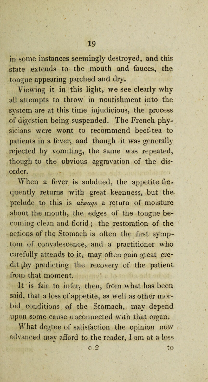 19 in some instances seemingly destroyed, and this state extends to the mouth and fauces, the tongue appearing parched and dry. Viewing it in this light, we see clearly why all attempts to throw in nourishment into the system are at this time injudicious, the process of digestion being suspended. The French phy¬ sicians were wont to recommend beef-tea to patients in a fever, and though it was generally rejected by vomiting, the same was repeated, though to the obvious aggravation of the dis¬ order. When a fever is subdued, the appetite fre¬ quently returns with great keenness, but the prelude to this is always a return of moisture about the mouth, the edges of the tongue be¬ coming clean and florid; the restoration of the actions of the Stomach is often the first symp¬ tom of convalescence, and a practitioner who carefully attends to it, may often gain great cre¬ dit [by predicting the recovery of the patient from that moment. ’ It is fair to infer, then, from what has been said, that a loss of appetite, as well as other mor¬ bid conditions of the Stomach, may depend upon some cause unconnected with that organ. What degree of satisfaction the. opinion now advanced mav afford to the reader, I am at a loss