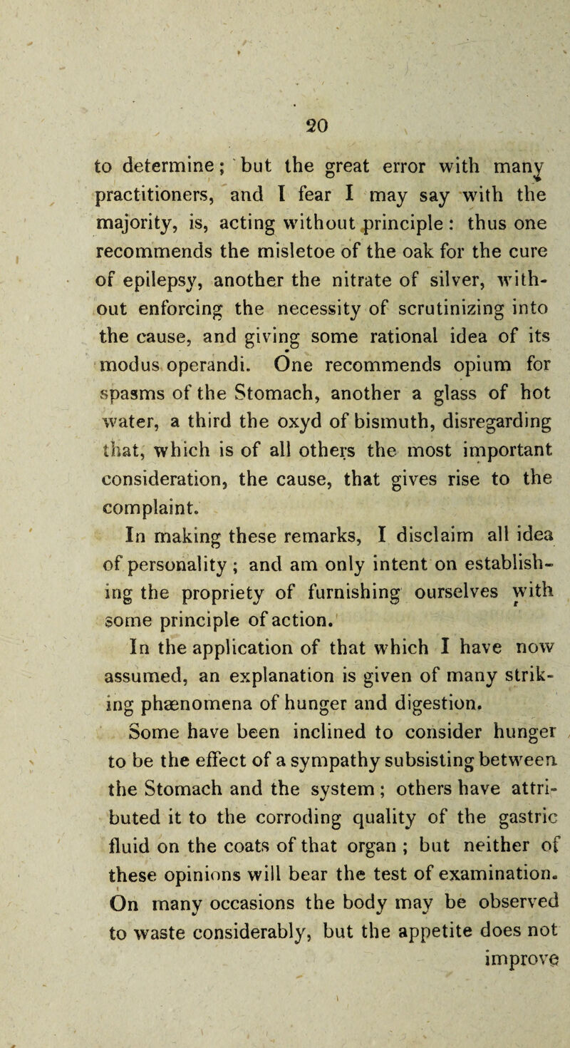 to determine; but the great error with many practitioners, and I fear I may say with the majority, is, acting without principle : thus one recommends the misletoe of the oak for the cure of epilepsy, another the nitrate of silver, with¬ out enforcing the necessity of scrutinizing into the cause, and giving some rational idea of its 9 modus operandi. One recommends opium for spasms of the Stomach, another a glass of hot water, a third the oxyd of bismuth, disregarding that, which is of all others the most important consideration, the cause, that gives rise to the complaint. In making these remarks, I disclaim all idea of personality ; and am only intent on establish¬ ing the propriety of furnishing ourselves with some principle of action. In the application of that which I have now assumed, an explanation is given of many strik¬ ing phenomena of hunger and digestion. Some have been inclined to consider hunger to be the effect of a sympathy subsisting between the Stomach and the system ; others have attri¬ buted it to the corroding quality of the gastric fluid on the coats of that organ ; but neither of these opinions will bear the test of examination. On many occasions the body may be observed to waste considerably, but the appetite does not improve