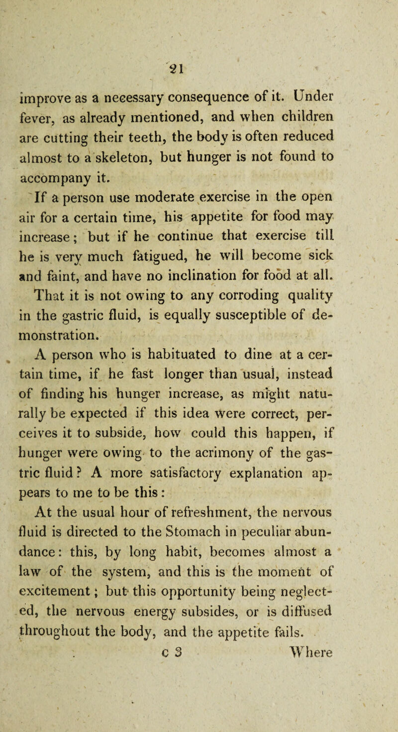 51 improve as a necessary consequence of it. Under fever, as already mentioned, and when children are cutting their teeth, the body is often reduced almost to a skeleton, but hunger is not found to accompany it. If a person use moderate exercise in the open air for a certain time, his appetite for food may increase; but if he continue that exercise till he is very much fatigued, he will become sick and faint, and have no inclination for food at all. That it is not owing to any corroding quality in the gastric fluid, is equally susceptible of de¬ monstration. A person who is habituated to dine at a cer¬ tain time, if he fast longer than usual, instead of finding his hunger increase, as might natu¬ rally be expected if this idea were correct, per¬ ceives it to subside, how could this happen, if hunger were owing to the acrimony of the gas¬ tric fluid ? A more satisfactory explanation ap¬ pears to me to be this : At the usual hour of refreshment, the nervous fluid is directed to the Stomach in peculiar abun¬ dance : this, by long habit, becomes almost a law of the system, and this is the moment of excitement; but this opportunity being neglect* ed, the nervous energy subsides, or is diffused throughout the body, and the appetite fails. c 3 Where i