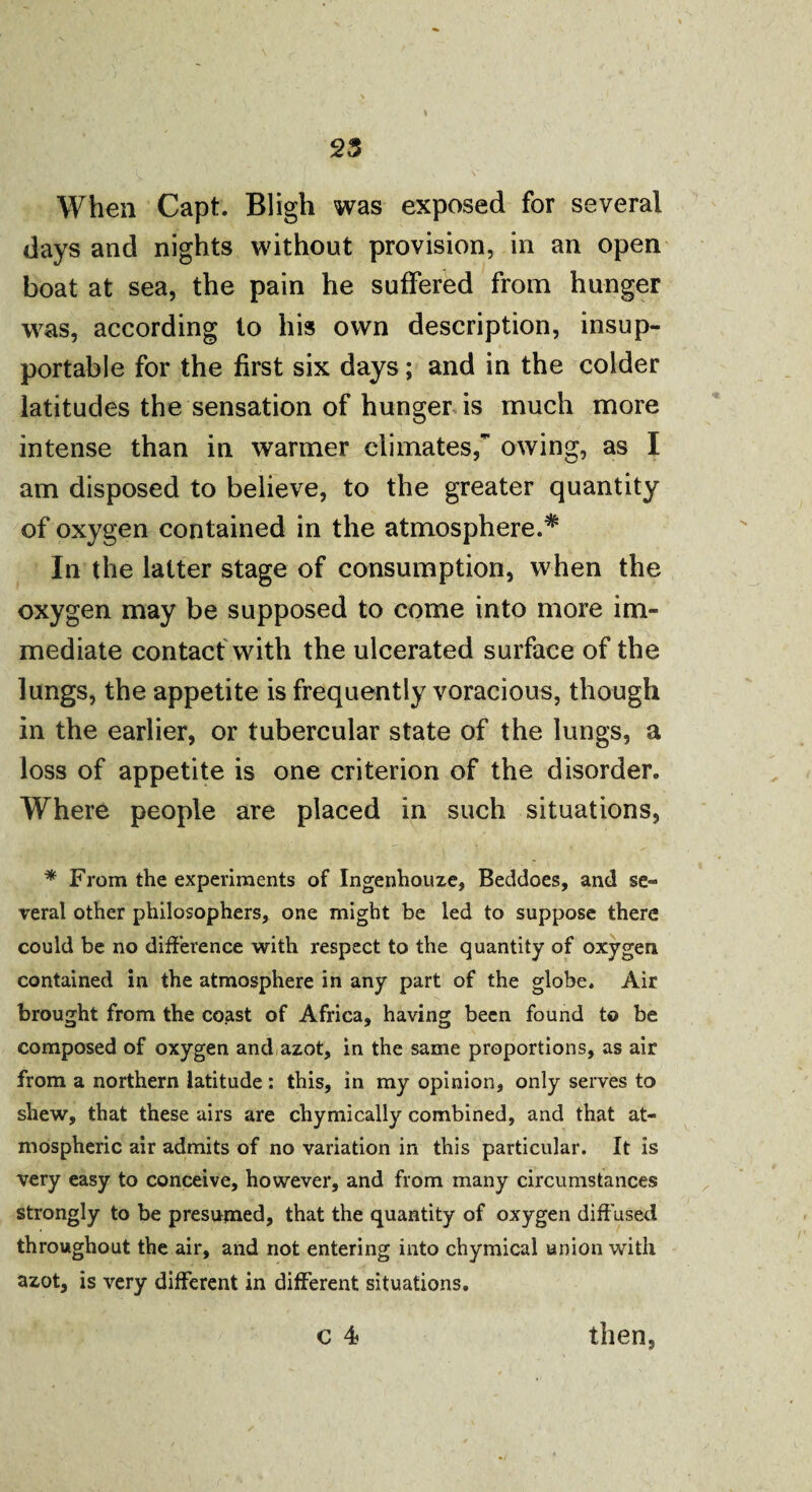 When Capt. Bligh was exposed for several days and nights without provision, in an open boat at sea, the pain he suffered from hunger was, according to his own description, insup¬ portable for the first six days; and in the colder latitudes the sensation of hunger is much more intense than in warmer climates, owing, as I am disposed to believe, to the greater quantity of oxygen contained in the atmosphere.* In the latter stage of consumption, when the oxygen may be supposed to come into more im¬ mediate contact with the ulcerated surface of the lungs, the appetite is frequently voracious, though in the earlier, or tubercular state of the lungs, a loss of appetite is one criterion of the disorder. Where people are placed in such situations, * From the experiments of Ingenhouze, Beddoes, and se¬ veral other philosophers, one might be led to suppose there could be no difference with respect to the quantity of oxygen contained in the atmosphere in any part of the globe. Air brought from the coast of Africa, having been found to be composed of oxygen and azot, in the same proportions, as air from a northern latitude: this, in my opinion, only serves to shew, that these airs are chymically combined, and that at¬ mospheric air admits of no variation in this particular. It is very easy to conceive, however, and from many circumstances strongly to be presumed, that the quantity of oxygen diffused throughout the air, and not entering into chymical union with azot, is very different in different situations. C 4 then,