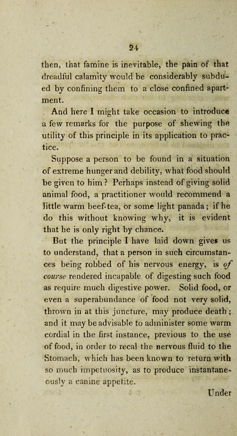 \ 24 then, that famine is inevitable, the pain of that dreadful calamity would be considerably subdu- *»i ed by confining them to a close confined apart¬ ment. And here I might take occasion to introduce a few remarks for the purpose of shewing the utility of this principle in its application to prac¬ tice. Suppose a person to be found in a situation of extreme hunger and debility, what food should be given to him ? Perhaps instead of giving solid animal food, a practitioner would recommend a little warm beef-tea, or some light panada; if he do this without knowing why, it is evident that he is only right by chance. But the principle I have laid down gives us to understand, that a person in such circumstan- ♦ ces being robbed of his nervous energy, is of course rendered incapable of digesting such food as require much digestive power. Solid food, or even a superabundance of food not very solid, thrown in at this juncture, may produce death; and it may be advisable to administer some warm cordial in the first instance, previous to the use of food, in order to recal the nervous fluid to the Stomach, which has been known to return with so much impetuosity, as to produce instantane- ousiv a canine appetite. Under