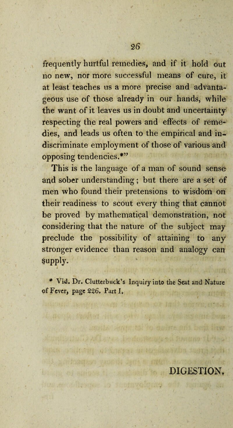 frequently hurtful remedies, and if it hold out no new, nor more successful means of cure, it at least teaches us a more precise and advanta¬ geous use of those already in our hands, while the want of it leaves us in doubt and uncertainty respecting the real powers and effects of reme¬ dies, and leads us often to the empirical and in¬ discriminate employment of those of various and opposing tendencies,*” This is the language of a man of sound sense and sober understanding; but there are a set of men who found their pretensions to wisdom on their readiness to scout every thing that cannot be proved by mathematical demonstration, not considering that the nature of the subject may preclude the possibility of attaining to any stronger evidence than reason and analogy can Supply. I * Vid. Dr. Clutterbuck’s Inquiry into the Seat and Nature of Fever, page 226. Part I. DIGESTION,