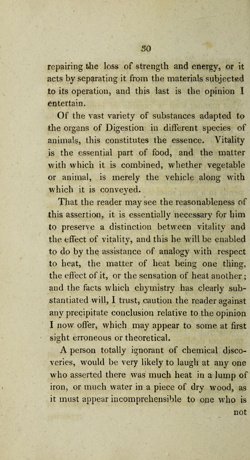 so repairing the loss of strength and energy, or it acts by separating it from the materials subjected to its operation, and this last is the opinion I entertain. Of the vast variety of substances adapted to the organs of Digestion in different species of animals, this constitutes the essence. Vitality is the essential part of food, and the matter with which it is combined, whether vegetable or animal, is merely the vehicle along with which it is conveyed. That the reader may see the reasonableness of this assertion, it is essentially necessary for him to preserve a distinction between vitality and the effect of vitality, and this he will be enabled to do by the assistance of analogy with respect to heat, the matter of heat being one thing, the effect of it, or the sensation of heat another; and the facts which chyrnistry has clearly sub¬ stantiated will, I trust, caution the reader against any precipitate conclusion relative to the opinion I now offer, which may appear to some at first sight erroneous or theoretical. A person totally ignorant of chemical disco¬ veries, would be very likely to laugh at any one who asserted there was much heat in a lump of iron, or much water in a piece of dry wood, as it must appear incomprehensible to one who is not