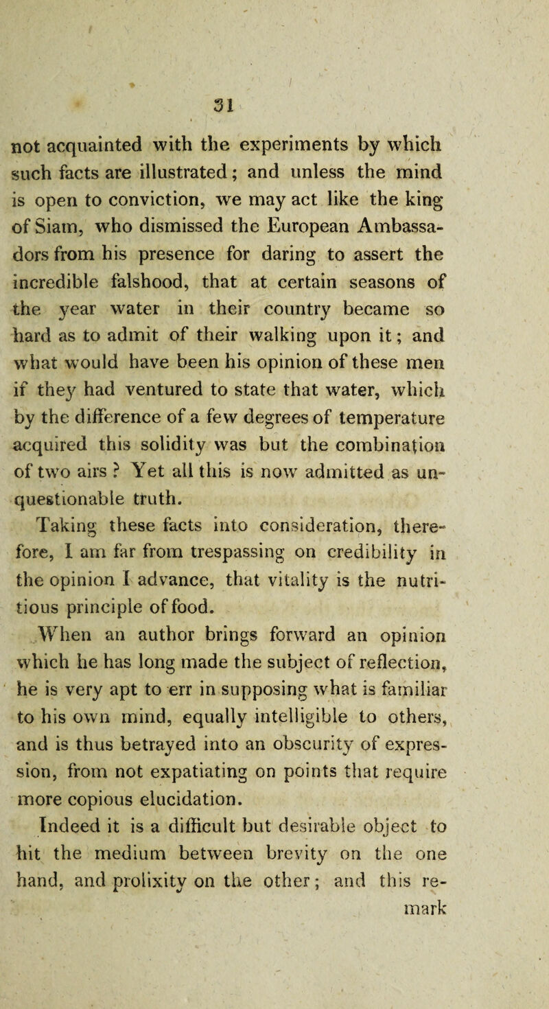 not acquainted with the experiments by which such facts are illustrated; and unless the mind is open to conviction, we may act like the king of Siam, who dismissed the European Ambassa¬ dors from his presence for daring to assert the incredible falshood, that at certain seasons of the year water in their country became so hard as to admit of their walking upon it; and what would have been his opinion of these men if the}' had ventured to state that water, which by the difference of a few degrees of temperature acquired this solidity was but the combination of two airs ? Yet ail this is now admitted as un¬ questionable truth. Taking these facts into consideration, there¬ fore, I am far from trespassing on credibility in the opinion I advance, that vitality is the nutri¬ tious principle of food. When an author brings forward an opinion which he has long made the subject of reflection, he is very apt to err in supposing what is familiar to his own mind, equally intelligible to others, and is thus betrayed into an obscurity of expres¬ sion, from not expatiating on points that require more copious elucidation. Indeed it is a difficult but desirable object to hit the medium between brevity on the one hand, and prolixity on the other; and this re¬ mark