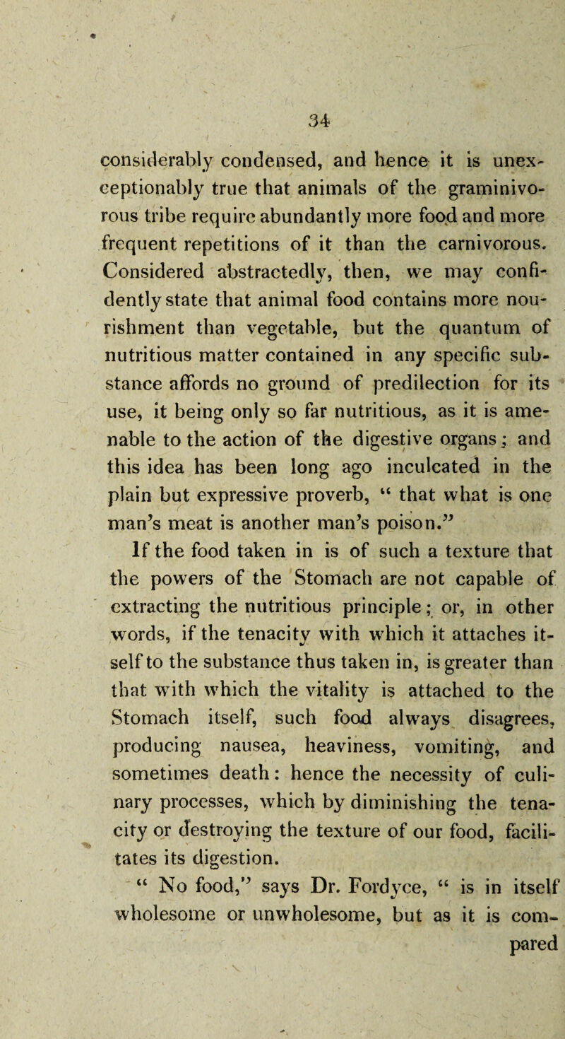considerably condensed, and hence it is unex- ceptionably true that animals of the graminivo¬ rous tribe require abundantly more food and more frequent repetitions of it than the carnivorous. Considered abstractedly, then, we may confi¬ dently state that animal food contains more nou¬ rishment than vegetable, but the quantum of nutritious matter contained in any specific sub¬ stance affords no ground of predilection for its use, it being only so far nutritious, as it is ame¬ nable to the action of the digestive organs; and this idea has been long ago inculcated in the plain but expressive proverb, “ that what is one man’s meat is another man’s poison.” If the food taken in is of such a texture that the powers of the Stomach are not capable of extracting the nutritious principle; or, in other words, if the tenacity with which it attaches it¬ self to the substance thus taken in, is greater than that with which the vitality is attached to the Stomach itself, such food always disagrees, producing nausea, heaviness, vomiting, and sometimes death: hence the necessity of culi¬ nary processes, which by diminishing the tena¬ city or destroying the texture of our food, facili¬ tates its digestion. “ No food,” says Dr. Fordyce, “ is in itself wholesome or unwholesome, but as it is com¬ pared