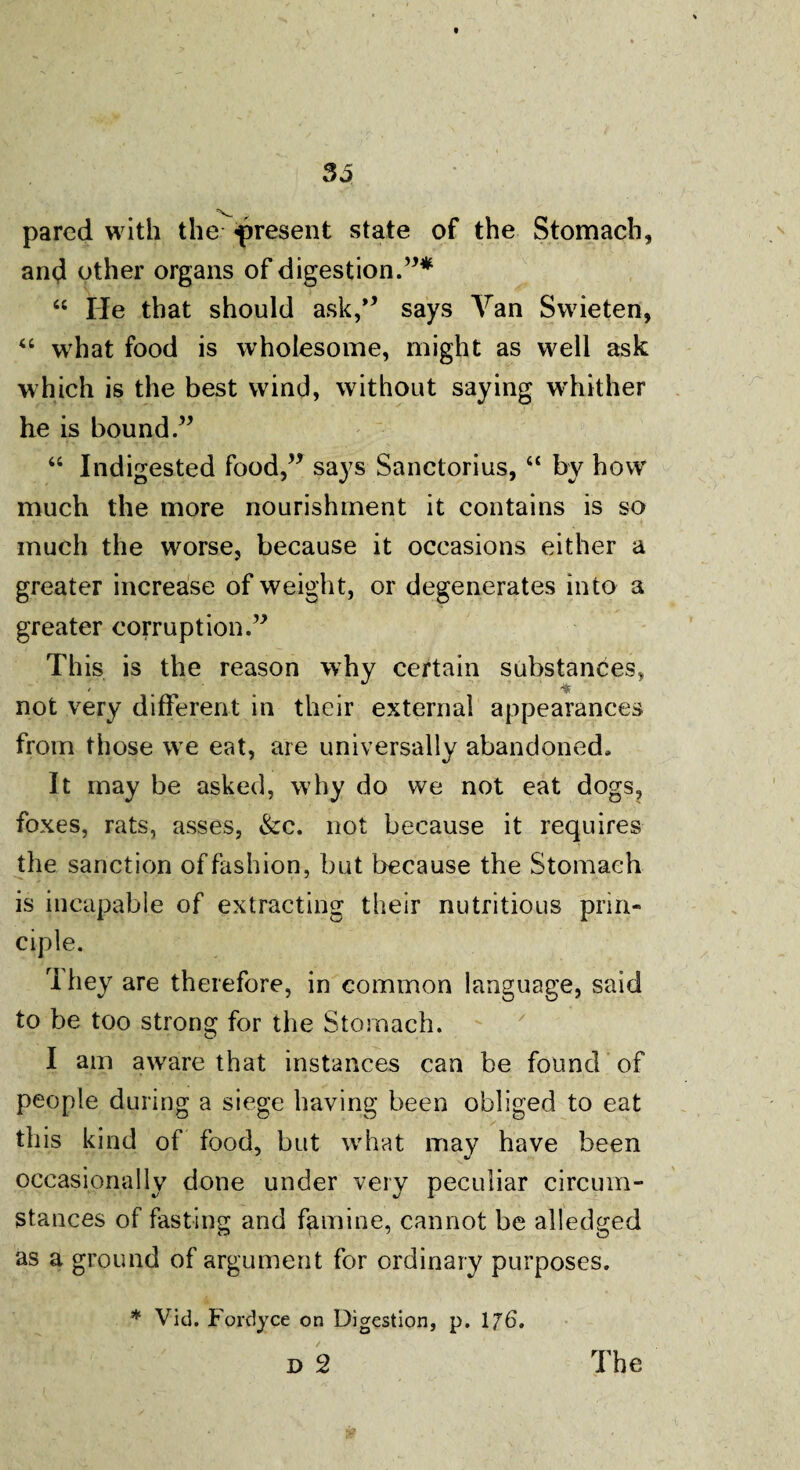 pared with the present state of the Stomach, and other organs of digestion.”* 66 He that should ask,’* says Van Swieten, “ what food is wholesome, might as well ask which is the best wind, without saying whither he is bound.” “ Indigested food,” says Sanctorius, “ by how much the more nourishment it contains is so «• ■> * * much the worse, because it occasions either a greater increase of weight, or degenerates into a greater corruption.” This is the reason why certain substances, not very different in their external appearances from those we eat, are universally abandoned. It may be asked, why do we not eat dogs, foxes, rats, asses, &c. not because it requires the sanction of fashion, but because the Stomach is incapable of extracting their nutritious prin¬ ciple. They are therefore, in common language, said to be too strong for the Stomach. I am aware that instances can be found of people during a siege having been obliged to eat this kind of food, but what may have been occasionally done under very peculiar circum¬ stances of fasting and famine, cannot be alledged as a ground of argument for ordinary purposes. * Vid. Fordyce on Digestion, p. 176. D 2 The