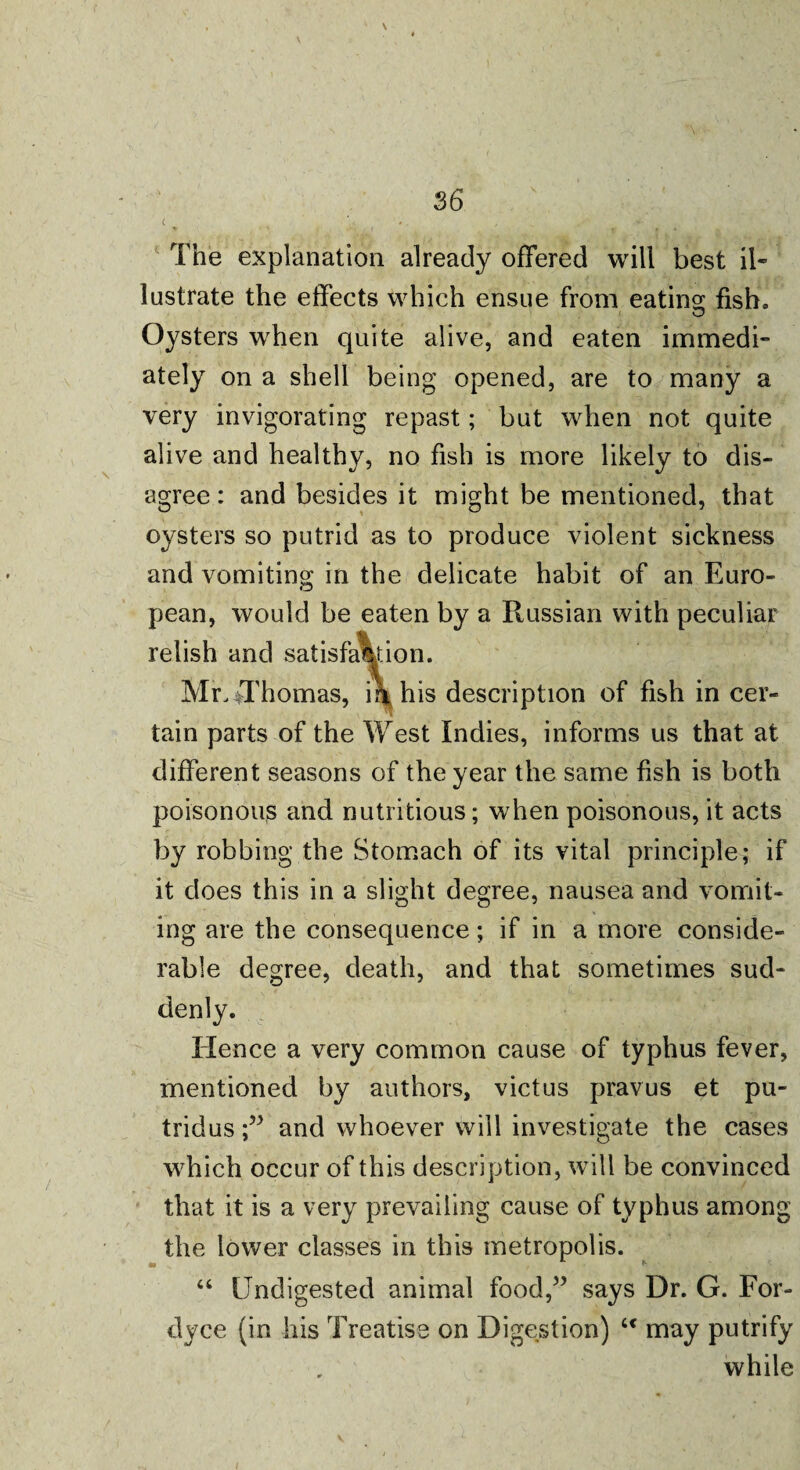 c * V ' - , _ ‘ . * ■ The explanation already offered will best il¬ lustrate the effects which ensue from eating fish. Oysters when quite alive, and eaten immedi¬ ately on a shell being opened, are to many a very invigorating repast; but when not quite alive and healthy, no fish is more likely to dis¬ agree: and besides it might be mentioned, that oysters so putrid as to produce violent sickness and vomiting in the delicate habit of an Euro¬ pean, would be eaten by a Russian with peculiar relish and satisfaction. Mr^Thomas, in his description of fish in cer¬ tain parts of the West Indies, informs us that at different seasons of the year the same fish is both poisonous and nutritious; when poisonous, it acts by robbing the Stomach of its vital principle; if it does this in a slight degree, nausea and vomit¬ ing are the consequence; if in a more conside¬ rable degree, death, and that sometimes sud¬ denly. Hence a very common cause of typhus fever, mentioned by authors, victus pravus et pu- tridusand whoever will investigate the cases which occur of this description, will be convinced that it is a very prevailing cause of typhus among the lower classes in this metropolis. “ Undigested animal food,” says Dr. G. For- clyce (in his Treatise on Digestion) “ may putrify while
