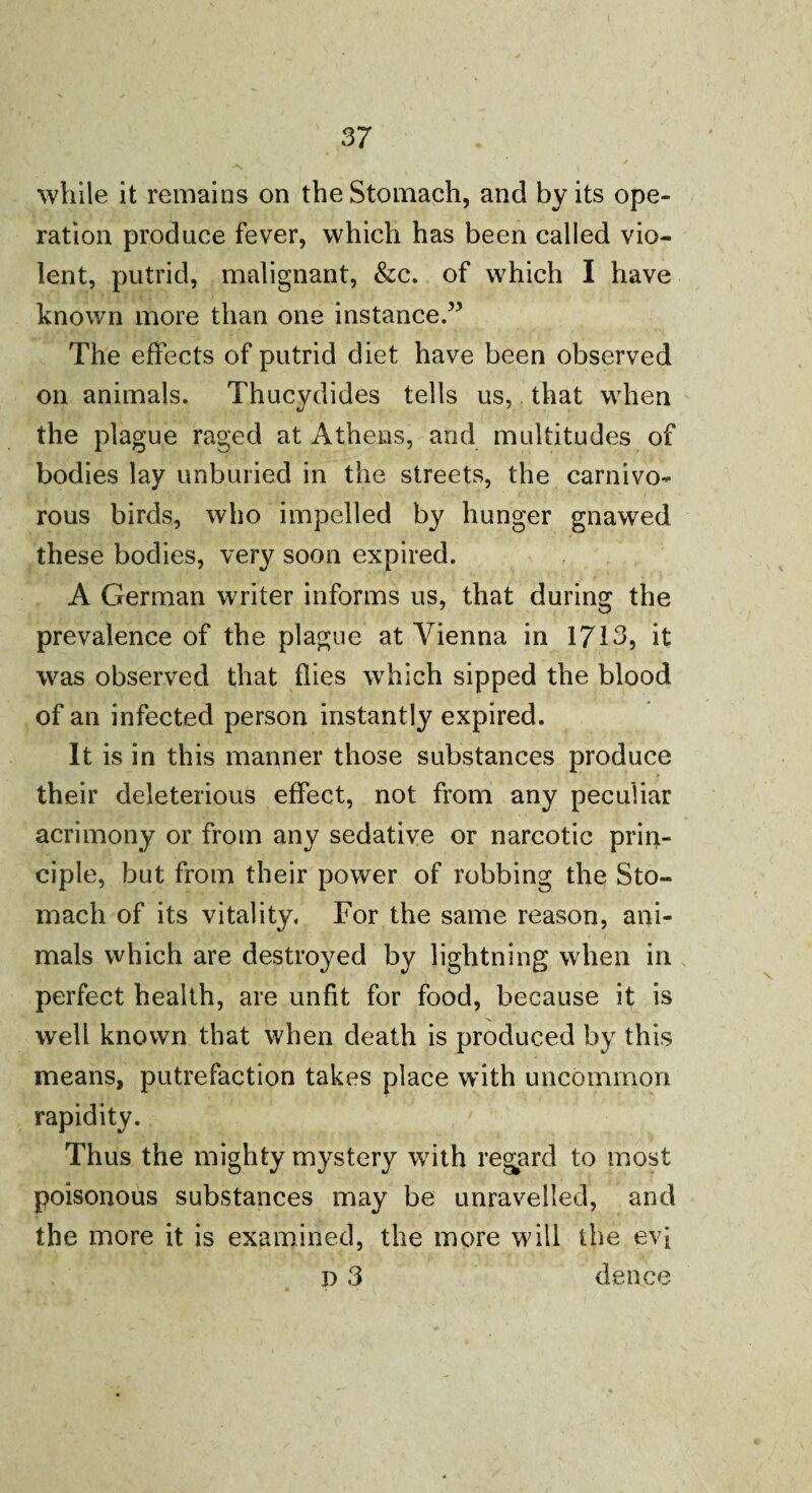 while it remains on the Stomach, and by its ope¬ ration produce fever, which has been called vio¬ lent, putrid, malignant, &c. of which I have known more than one instance.” The effects of putrid diet have been observed on animals. Thucydides tells us, that when the plague raged at Athens, and multitudes of bodies lay unburied in the streets, the carnivo¬ rous birds, who impelled by hunger gnawed these bodies, very soon expired. A German wrriter informs us, that during the prevalence of the plague at Vienna in 1713, it was observed that flies which sipped the blood of an infected person instantly expired. It is in this manner those substances produce their deleterious effect, not from any peculiar acrimony or from any sedative or narcotic prin¬ ciple, but from their power of robbing the Sto¬ mach of its vitality. For the same reason, ani¬ mals which are destroyed by lightning when in perfect health, are unfit for food, because it is well known that when death is produced by this means, putrefaction takes place with uncommon rapidity. Thus the mighty mystery with regard to most poisonous substances may be unravelled, and the more it is examined, the more will the evi D 3 deuce