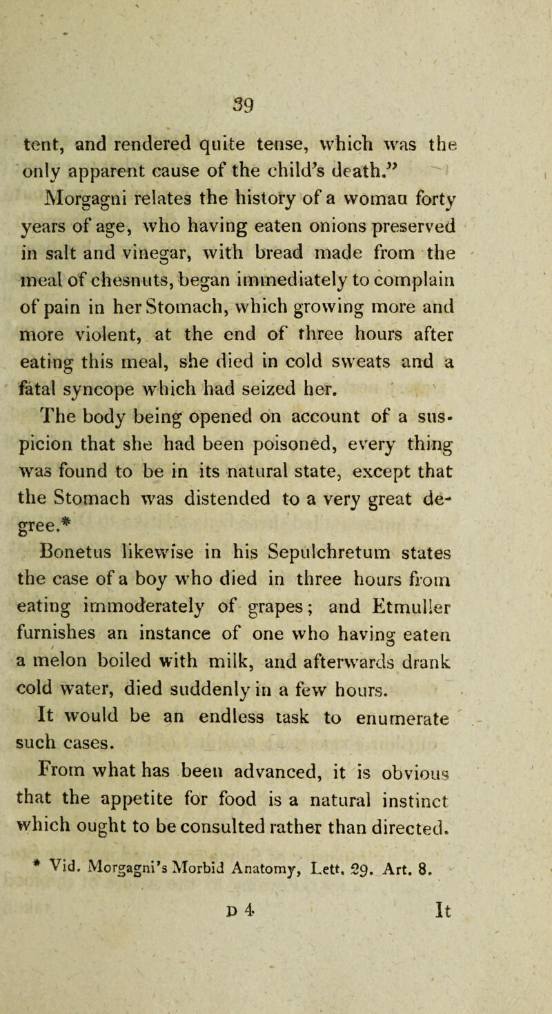 tent, and rendered quite tense, which was the only apparent cause of the child’s death.” Morgagni relates the history of a womau forty years of age, who having eaten onions preserved in salt and vinegar, with bread made from the meal of chesnuts, began immediately to complain of pain in her Stomach, which growing more and more violent, at the end of three hours after eating this meal, she died in cold sweats and a fatal syncope which had seized her. The body being opened on account of a sus¬ picion that she had been poisoned, every thing was found to be in its natural state, except that the Stomach was distended to a very great de¬ gree.* Bonetus likewise in his Sepulchretum states the case of a boy who died in three hours from eating immoderately of grapes; and Etmulier furnishes an instance of one who having eaten a melon boiled with milk, and afterwards drank cold water, died suddenly in a few hours. It would be an endless task to enumerate such cases. From what has been advanced, it is obvious that the appetite for food is a natural instinct which ought to be consulted rather than directed. * Vid. Morgagni’s Morbid Anatomy, Lett, 29. Art. 8. P 4 It