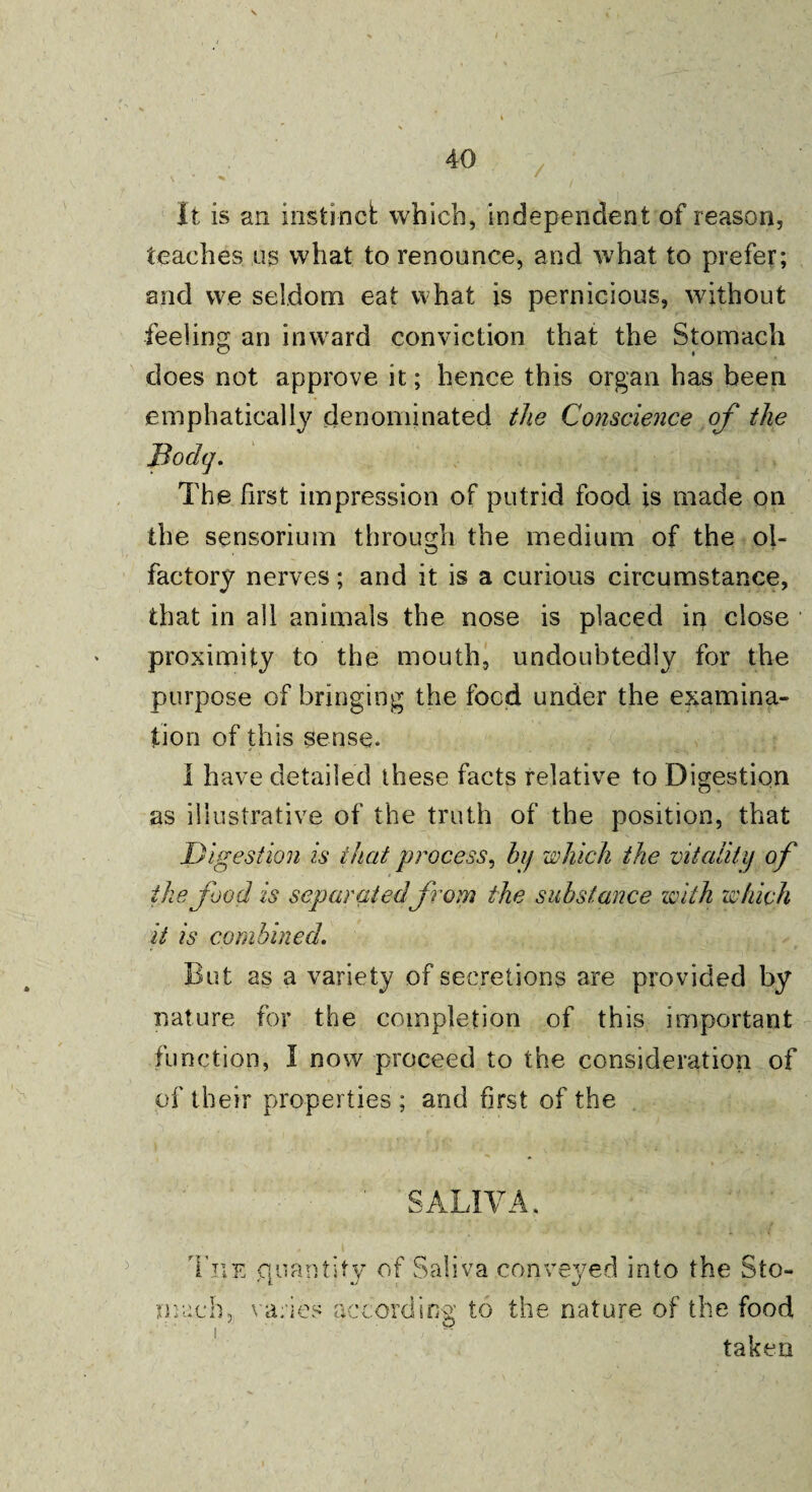 It is an instinct which, independent of reason, teaches us what to renounce, and what to prefer; and we seldom eat what is pernicious, without feeling an inward conviction that the Stomach does not approve it; hence this organ has been emphatically denominated the Conscience of the The first impression of putrid food is made on the sensorium through the medium of the ol- factory nerves; and it is a curious circumstance, that in all animals the nose is placed in close proximity to the mouth, undoubtedly for the purpose of bringing the focd under the examina¬ tion of this sense. I have detailed these facts relative to Digestion as illustrative of the truth of the position, that Digestion is that process, by which the vitality of the food is separated from the substance with which it is combined. But as a variety of secretions are provided by nature for the completion of this important function, I now proceed to the consideration of of their properties ; and first of the SALIVA. The quantity of Saliva conveyed into the Sto¬ mach, varies according to the nature of the food taken