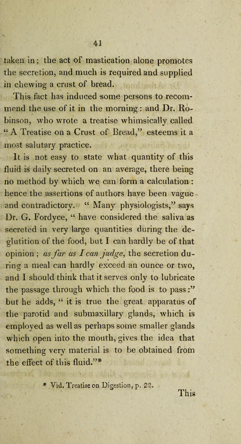 41 taken in; the act of mastication alone promotes the secretion, and much is required and supplied in chewing a crust of bread. This fact has induced some persons to recom¬ mend the use of it in the morning: and Dr. Ro¬ binson, who wrote a treatise whimsically called “ A Treatise on a Crust of Bread,” esteems it a most salutary practice. It is not easy to state what quantity of this fluid is daily secreted on an average, there being no method by which we can form a calculation : hence the assertions of authors have been vague and contradictory. “ Many physiologists,” says Dr. G. Fordyce, “ have considered the saliva as secreted in very large quantities during the de¬ glutition of the food, but I can hardly be of that opinion ; as far as I can judge, the secretion du- ring a meal can hardly exceed an ounce or two, and I should think that it serves only to lubricate the passage through which the food is to pass:” but he adds, “ it is true the great apparatus of the parotid and submaxillary glands, which is employed as well as perhaps some smaller glands which open into the mouth, gives the idea that something very material is to be obtained from the effect of this fluid.” ^ * Vid. Treatise on Digestion, p, 22. This
