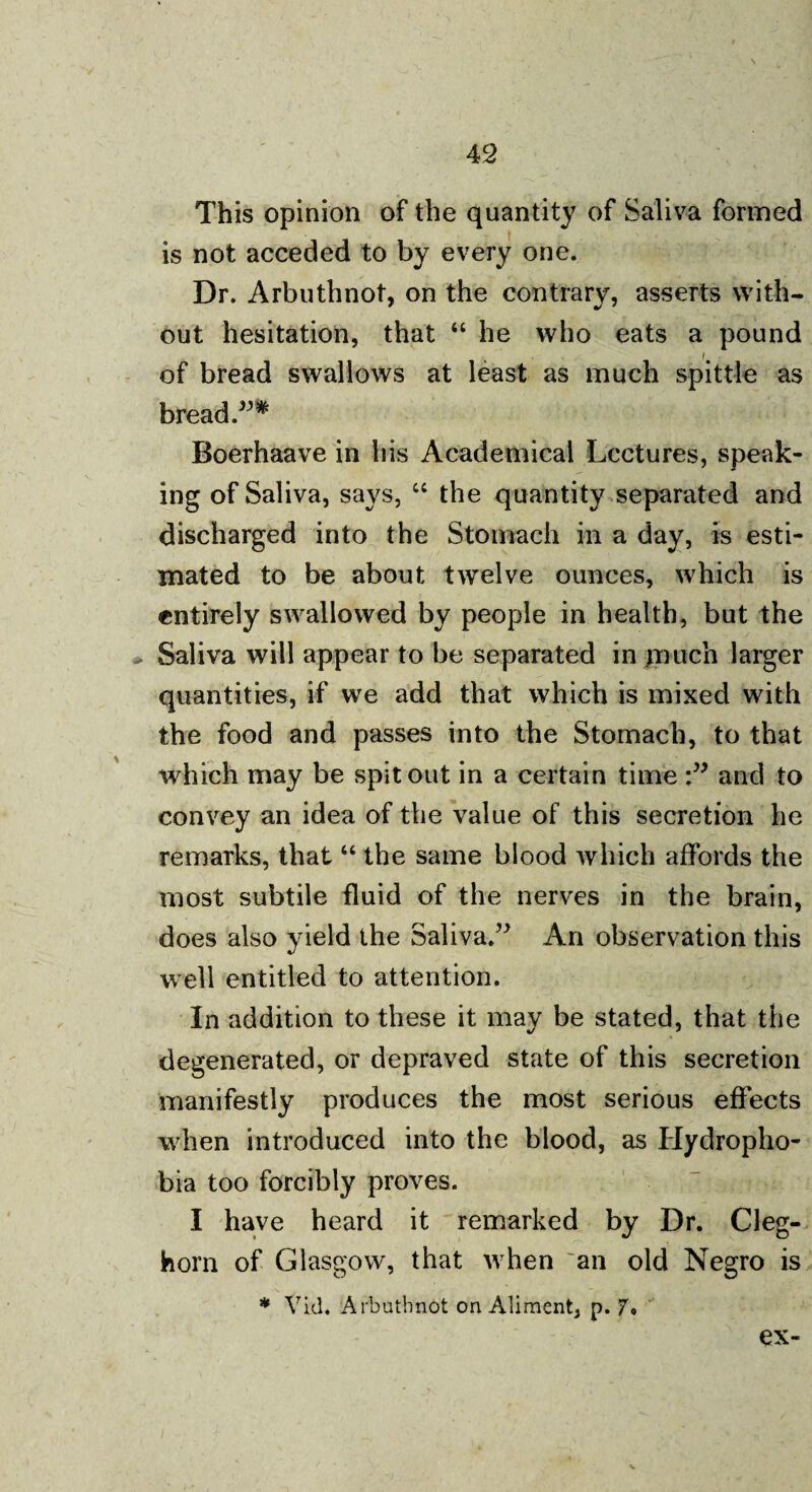 This opinion of the quantity of Saliva formed is not acceded to by every one. Dr. Arbuthnot, on the contrary, asserts with¬ out hesitation, that “ he who eats a pound of bread swallows at least as much spittle as bread.”* Boerhaave in his Academical Lectures, speak¬ ing of Saliva, says, 66 the quantity separated and discharged into the Stomach in a day, is esti¬ mated to be about twelve ounces, which is entirely swallowed by people in health, but the Saliva will appear to be separated in jmicn larger quantities, if we add that which is mixed with the food and passes into the Stomach, to that which may be spit out in a certain time and to convey an idea of the value of this secretion he remarks, that “ the same blood which affords the most subtile fluid of the nerves in the brain, does also yield the Saliva.” An observation this well entitled to attention. In addition to these it may be stated, that the degenerated, or depraved state of this secretion manifestly produces the most serious effects when introduced into the blood, as Hydropho¬ bia too forcibly proves. I have heard it remarked by Dr. Cleg- horn of Glasgow, that when an old Negro is * Yid. Arbuthnot on Aliment, p. 7. ex-