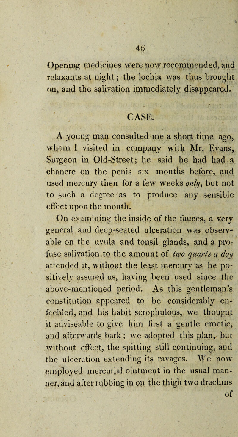 Opening medicines were now recommended, and reiaxants at night; the lochia was thus brought on, and the salivation immediately disappeared. CASE. 4 t A young man consulted me a short time ago, whom I visited in company with Mr. Evans, Surgeon in Old-Street; he said he had had a chancre on the penis six months before, and used mercury then for a few weeks only, but not to such a degree as to produce any sensible effect upon the mouth. On examining the inside of the fauces, a very general and deep-seated ulceration was observ¬ able on the uvula and tonsil glands, and a pro¬ fuse salivation to the amount of two quarts a day attended it, without the least mercury as he po¬ sitively assured us, having been used since the above-mentioned period. As this gentleman’s constitution appeared to be considerably en¬ feebled, and his habit scrophulous, we tbougnt it adviseable to give him first a gentle emetic, and afterwards bark; we adopted this plan, but without effect, the spitting still continuing, and the ulceration extending its ravages. We now employed mercurial ointment in the usual man¬ ner, and after rubbing in on the thigh two drachms of