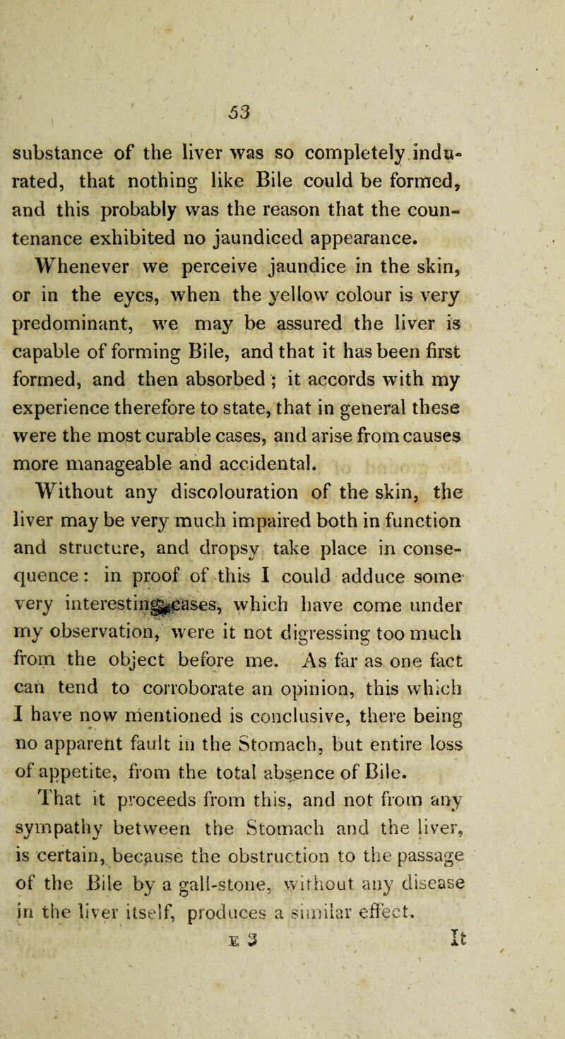 substance of the liver was so completely indu¬ rated, that nothing like Bile could be formed, and this probably was the reason that the coun¬ tenance exhibited no jaundiced appearance. Whenever we perceive jaundice in the skin, or in the eyes, when the yellow colour is very predominant, we may be assured the liver is capable of forming Bile, and that it has been first formed, and then absorbed ; it accords with my experience therefore to state, that in general these were the most curable cases, and arise from causes more manageable and accidental. Without any discolouration of the skin, the liver may be very much impaired both in function and structure, and dropsy take place in conse¬ quence: in proof of this I could adduce some very interestingppases, which have come under my observation, were it not digressing too much from the object before me. As far as one fact can tend to corroborate an opinion, this which I have now mentioned is conclusive, there being no apparent fault in the Stomach, but entire loss of appetite, from the total absence of Bile. That it proceeds from this, and not from any sympathy between the Stomach and the liver, is certain, because the obstruction to the passage of the Bile by a gall-stone, without any disease in the liver itself, produces a similar effect. £ 3 It ✓