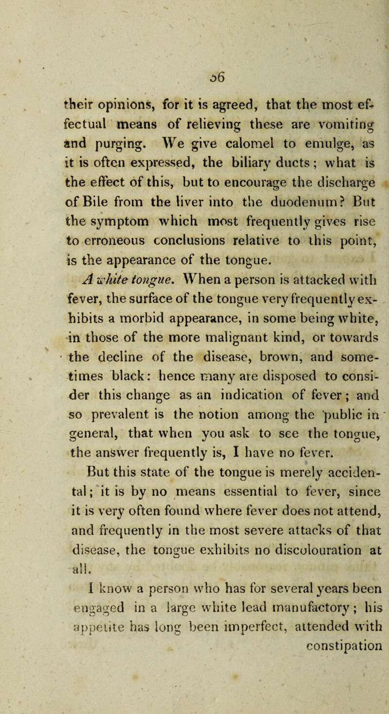 o6 their opinions, for it is agreed, that the most ef¬ fectual means of relieving these are vomiting and purging. We give calomel to emulge, as it is often expressed, the biliary ducts; what is the effect of this, but to encourage the discharge of Bile from the liver into the duodenum? But the symptom which most frequently gives rise to erroneous conclusions relative to this point, is the appearance of the tongue. A white tongue. When a person is attacked with fever, the surface of the tongue very frequently ex¬ hibits a morbid appearance, in some being white, in those of the more malignant kind, or towards the decline of the disease, brown, and some¬ times black: hence many are disposed to consi¬ der this change as an indication of fever; and so prevalent is the notion among the public in general, that when you ask to see the tongue, the answer frequently is, I have no fever. But this state of the tongue is merely acciden¬ tal ; it is by no means essential to fever, since it is very often found where fever does not attend, and frequently in the most severe attacks of that disease, the tongue exhibits no discolouration at all. I know a person who has for several years been engaged in a large white lead manufactory; his appetite has long been imperfect, attended with constipation