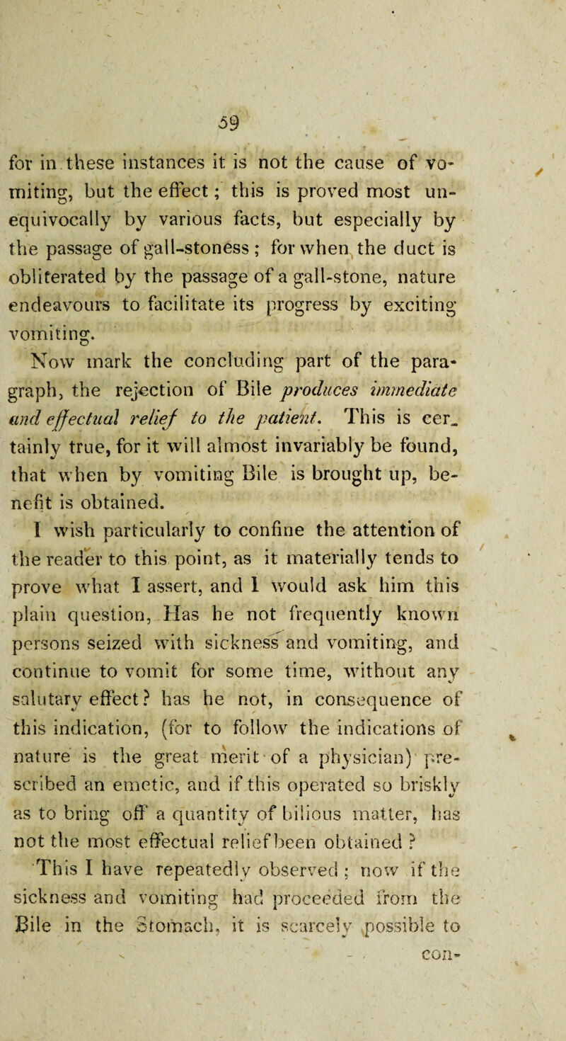 \ 59 for in these instances it is not the cause of vo¬ miting, but the effect; this is proved most un¬ equivocally by various facts, but especially by the passage of gall-stoness ; for when the duct is obliterated by the passage of a gall-stone, nature endeavours to facilitate its progress by exciting vomiting. Now mark the concluding part of the para¬ graph, the rejection of Bile produces immediate and effectual reliej to the patient. This is eer„ tainly true, for it will almost invariably be found, that when by vomiting Bile is brought up, be¬ nefit is obtained. I wish particularly to confine the attention of the reader to this point, as it materially tends to prove what I assert, and 1 would ask him this plain question, Has he not frequently known persons seized with sickness and vomiting, and continue to vomit for some time, without any salutary effect ? has he not, in consequence of this indication, (for to follow the indications of nature is the great merit of a physician) pre¬ scribed an emetic, and if this operated so briskly as to bring off a quantity of bilious matter, has not the most effectual relief been obtained ? This I have repeatedly observed ; now if the sickness and vomiting had proceeded from the Bile in the Stomach, it is scarcely possible to \ con-