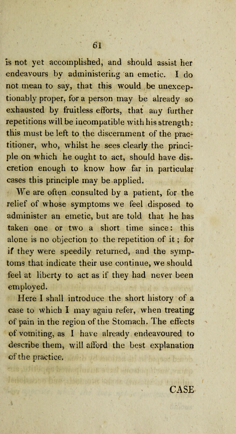 is not yet accomplished, and should assist her endeavours by administering an emetic. I do not mean to say, that this would be unexcep- tionably proper, for a person may be already so exhausted by fruitless efforts, that any further repetitions will be incompatible with his strength: this must be left to the discernment of the prac¬ titioner, who, whilst he sees clearly the princi¬ ple on which he ought to act, should have dis¬ cretion enough to know how far in particular cases this principle may be applied. We are often consulted by a patient, for the relief of whose symptoms we feel disposed to administer an emetic, but are told that he has taken one or two a short time since: this alone is no objection to the repetition of it; for if they were speedily returned, and the symp¬ toms that indicate their use continue, we should feel at liberty to act as if they had never been employed. Here I shall introduce the short history of a case to which I may again refer, when treating of pain in the region of the Stomach. The effects of vomiting, as I have already endeavoured to describe them, will afford the best explanation of the practice, CASE