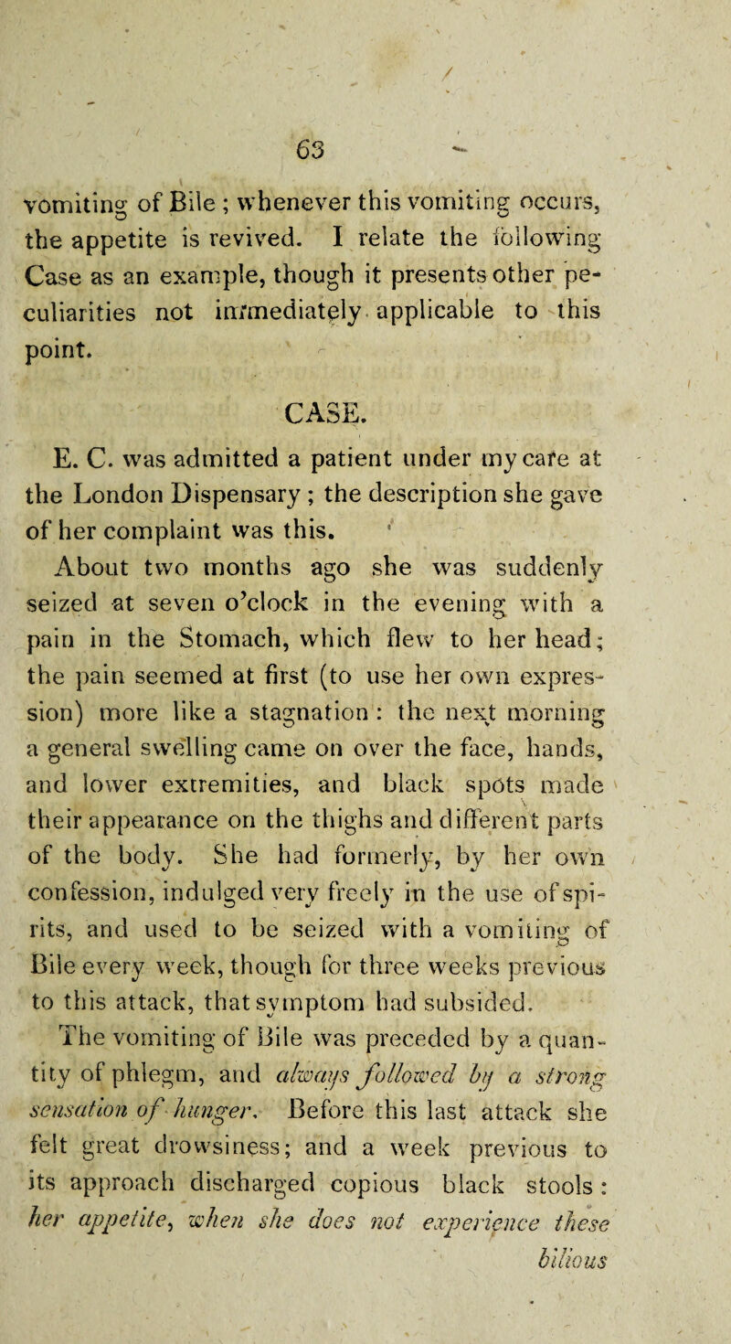 vomiting of Bile ; whenever this vomiting occurs, the appetite is revived. I relate the following Case as an example, though it presents other pe-* i culiarities not immediately applicable to this point. CASE. E. C. was admitted a patient under my care at the London Dispensary ; the description she gave of her complaint was this. About two months ago she was suddenly seized at seven o’clock in the evening with a pain in the Stomach, which flew to her head; the pain seemed at first (to use her own expres¬ sion) more like a stagnation : the next morning a general swelling came on over the face, hands, and lower extremities, and black spots made their appearance on the thighs and different parts of the body. She had formerly, by her own confession, indulged very freely in the use of spL rits, and used to be seized with a vomiting of Bile every week, though for three weeks previous to this attack, that symptom had subsided. The vomiting of Bile was preceded by a quan¬ tity of phlegm, and always followed bj a strong sensation of hunger. Before this last attack she felt great drowsiness; and a week previous to its approach discharged copious black stools ; her appetite, when she does not experience these bilious