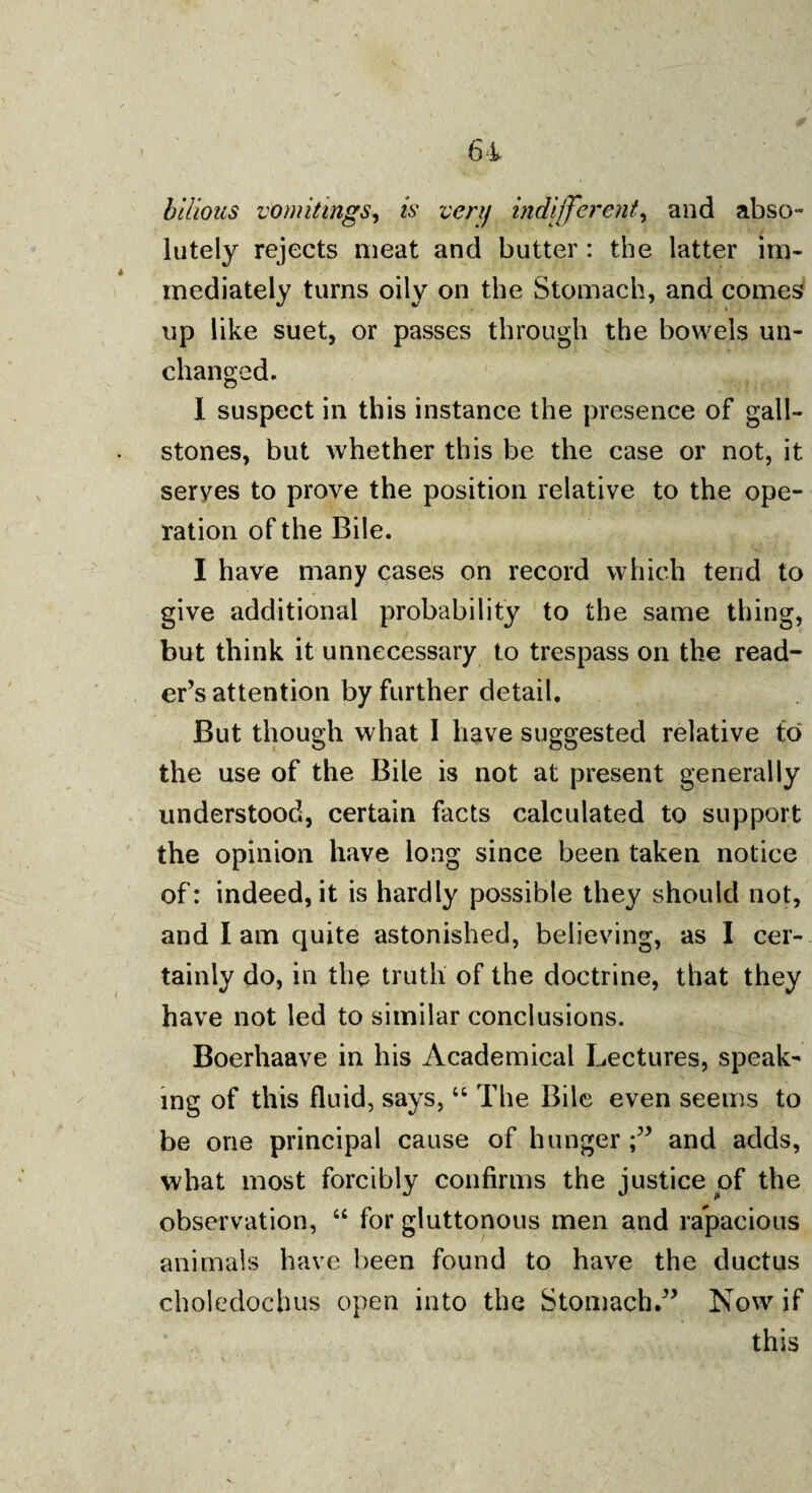 . ■'«- «\ ►* 1 64 bilious vomitings, is very indifferent, and abso¬ lutely rejects meat and butter : the latter im¬ mediately turns oily on the Stomach, and comes up like suet, or passes through the bowels un¬ changed. I suspect in this instance the presence of gall¬ stones, but whether this be the case or not, it serves to prove the position relative to the ope¬ ration of the Bile. I have many cases on record which tend to give additional probability to the same thing, but think it unnecessary to trespass on the read¬ er’s attention by further detail. But though what I have suggested relative to the use of the Bile is not at present generally understood, certain facts calculated to support the opinion have long since been taken notice of: indeed, it is hardly possible they should not, and I am quite astonished, believing, as I cer¬ tainly do, in the truth of the doctrine, that they have not led to similar conclusions. Boerhaave in his Academical Lectures, speak¬ ing of this fluid, says,66 The Bile even seems to be one principal cause of hungerand adds, what most forcibly confirms the justice of the observation, “ for gluttonous men and rapacious animals have been found to have the ductus choledochus open into the Stomach.” Now if this