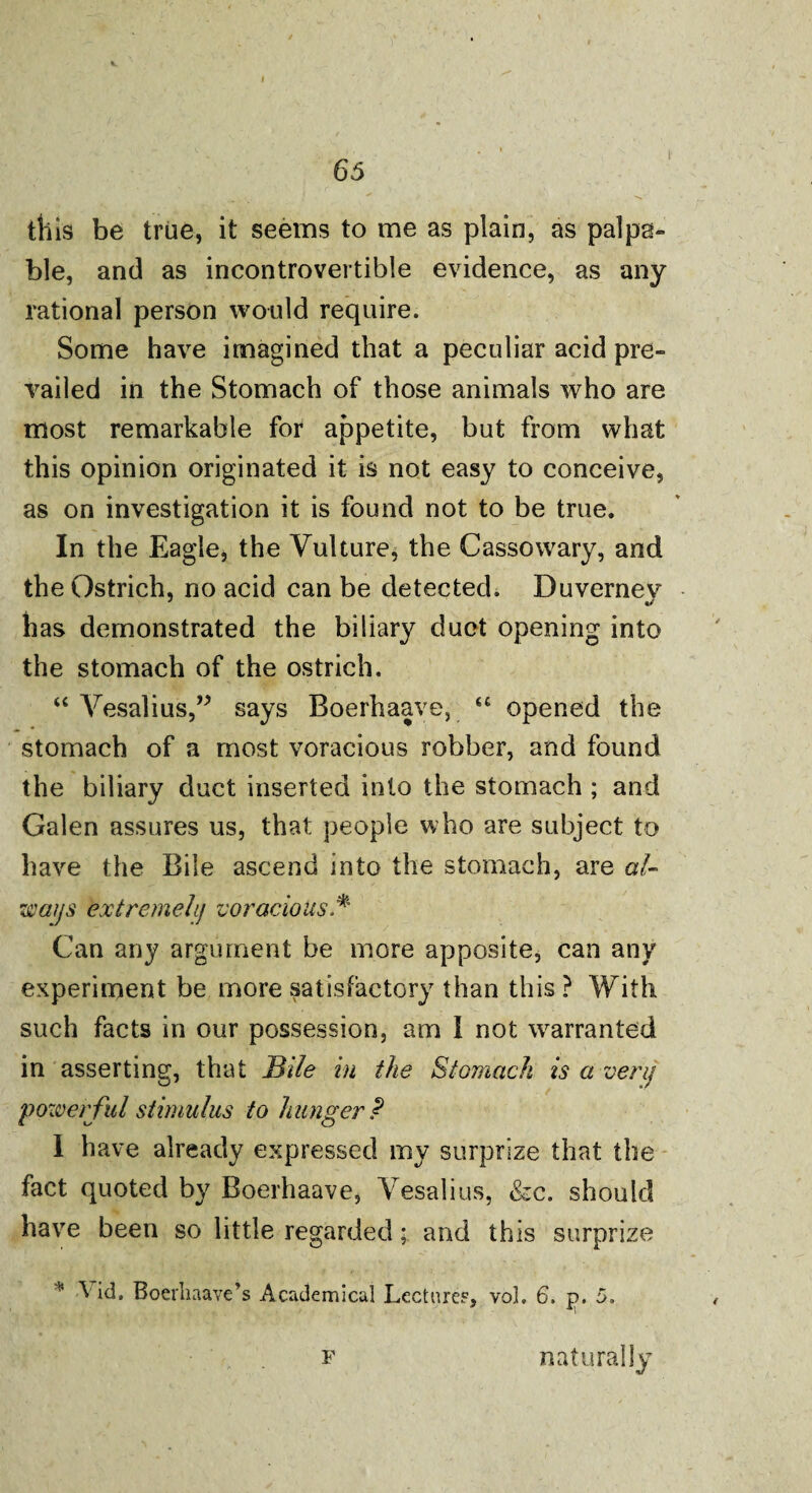 this be true, it seems to me as plain, as palpa¬ ble, and as incontrovertible evidence, as any rational person would require. Some have imagined that a peculiar acid pre¬ vailed in the Stomach of those animals who are most remarkable for appetite, but from what this opinion originated it is not easy to conceive, as on investigation it is found not to be true. In the Eagle, the Vulture, the Cassowary, and the Ostrich, no acid can be detected. Duvernev has demonstrated the biliary duct opening into the stomach of the ostrich. “ Vesalius,” says Boerhaave, “ opened the stomach of a most voracious robber, and found the biliary duct inserted into the stomach ; and Galen assures us, that people who are subject to have the Bile ascend into the stomach, are al¬ ways extremely voracious.* Can any argument be more apposite, can any experiment be more satisfactory than this ? With such facts in our possession, am 1 not warranted in asserting, that Bile in the Stomach is a very powerful stimulus to hunger? I have already expressed my surprize that the fact quoted by Boerhaave, Vesalius, &c. should have been so little regarded; and this surprize * ^ id. Boerliaave’s Academical Lecture?, vol. 6. p. 5. f naturally
