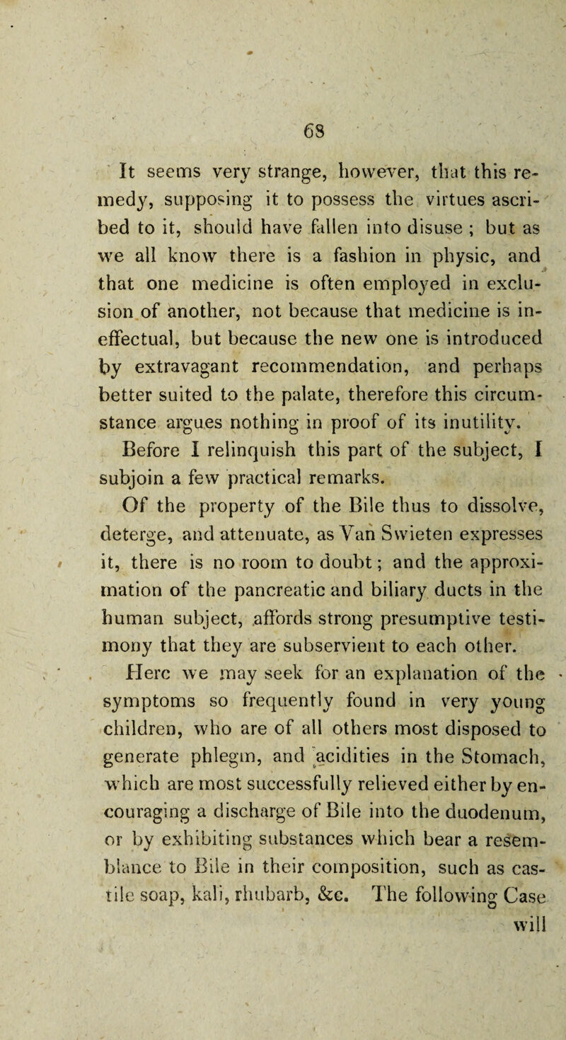 It seems very strange, however, that this re¬ medy, supposing it to possess the virtues ascri¬ bed to it, should have fallen into disuse ; but as we all know there is a fashion in physic, and that one medicine is often employed in exclu¬ sion of another, not because that medicine is in¬ effectual, but because the new one is introduced by extravagant recommendation, and perhaps better suited to the palate, therefore this circum¬ stance argues nothing in proof of its inutility. Before I relinquish this part of the subject, I subjoin a few practical remarks. Of the property of the Bile thus to dissolve, deterge, and attenuate, as Van Swieten expresses it, there is no room to doubt; and the approxi¬ mation of the pancreatic and biliary ducts in the human subject, affords strong presumptive testi¬ mony that they are subservient to each other. Here we may seek for an explanation of the symptoms so frequently found in very young children, who are of all others most disposed to generate phlegm, and acidities in the Stomach, which are most successfully relieved either by en¬ couraging a discharge of Bile into the duodenum, or by exhibiting substances which bear a resem¬ blance to Bile in their composition, such as cas- tile soap, kali, rhubarb, &c. The following Case will