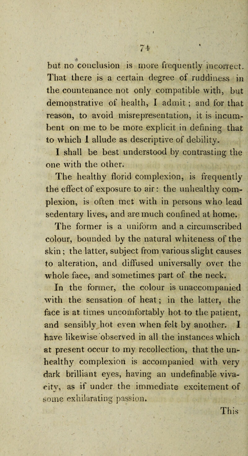 / but no conclusion is more frequently incorrect. That there is a certain degree of ruddiness in the countenance not only compatible with, but demonstrative of health, I admit; and for that reason, to avoid misrepresentation, it is incum¬ bent on me to be more explicit in defining that to which 1 allude as descriptive of debility. I shall be best understood by contrasting the one with the other. The healthy florid complexion, is frequently the effect of exposure to air: the unhealthy com¬ plexion, is often met with in persons who lead sedentary lives, and are much confined at home. The former is a uniform and a circumscribed colour, bounded by the natural whiteness of the skin; the latter, subject from various slight causes to alteration, and diffused universally over the whole face, and sometimes part of the neck. In the former, the colour is unaccompanied with the sensation of heat; in the latter, the face is at times uncomfortably hot to the patient, and sensibly hot even when felt by another. I have likewise observed in all the instances which at present occur to my recollection, that the un¬ healthy complexion is accompanied with very dark brilliant eyes, having an undefinable viva- citv, as if under the immediate excitement of some exhilarating passion. This