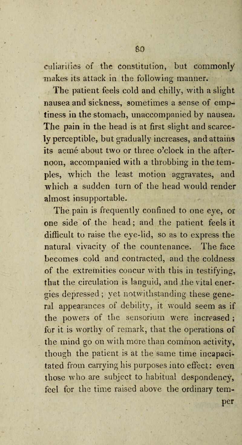 culiarilles of the constitution, but commonly makes its attack in the following manner. The patient feels cold and chilly, with a slight nausea and sickness, sometimes a sense of emp¬ tiness in the stomach, unaccompanied by nausea^ The pain in the head is at first slight and scarce¬ ly perceptible, but gradually increases, and attains its acme about two or three o’clock in the after¬ noon, accompanied with a throbbing in the tem¬ ples, which the least motion aggravates, and which a sudden turn of the head would render almost insupportable. The pain is frequently confined to one eye, or one side of the head; and the patient feels it difficult to raise the eye-lid, so as to express the natural vivacity of the countenance. The face becomes cold and contracted, and the coldness of the extremities concur with this in testifying, that the circulation is languid, and the vital ener¬ gies depressed ; yet notwithstanding these gene¬ ral appearances of debility, it would seem as if tbe powers of the sensoriutn were increased ; for it is worthy of remark, that the operations of the mind go on with more than common activity, though the patient is at the same time incapaci¬ tated from carrying his purposes into effect: even those who are subject to habitual despondency, feel for the time raised above the ordinary tem¬ per