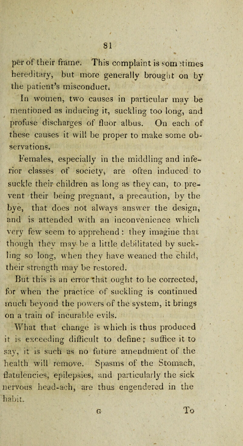 / 81 per of their frame. This complaint is som nimes hereditary, but more generally brought on by the patient’s misconduct* In women, two causes in particular may be mentioned as inducing it, suckling too long, and profuse discharges of floor albus. On each of these causes it will be proper to make some ob¬ servations. Females, especially in the middling and infe¬ rior classes of society, are often induced to suckle their children as long as they can, to pre¬ vent their being pregnant, a precaution, by the bye, that does not always answer the design, and is attended with an inconvenience which very few seem to apprehend : they imagine that though thev mav be a little debilitated by suck- ling so long, when they have weaned the child, their strength may be restored. But this is an error that ought to he corrected, for when the practice of suckling is continued much beyond the powers of the system, it brings on a train of incurable evils. What that change is which is thus produced it is exceeding difficult to define; suffice it to sav, it is such as no future amendment of the health will remove. Spasms of the Stomach, flatulencies, epilepsies, and particularly the sick nervous head-ach, are thus engendered in the habit. G To