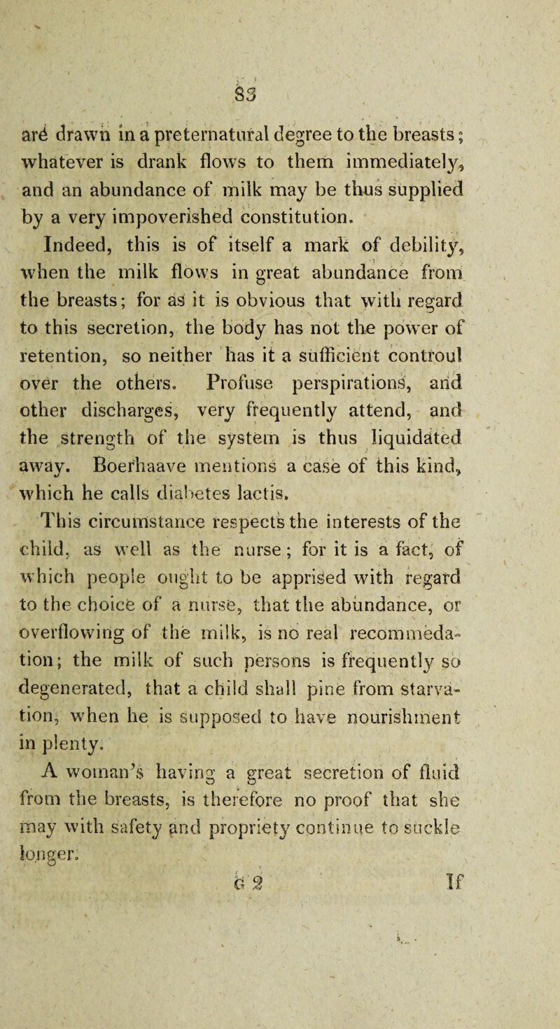 % J S3 ard drawn in a preternatural degree to the breasts; whatever is drank flows to them immediately, and an abundance of milk may be thus supplied by a very impoverished constitution. Indeed, this is of itself a mark of debility, when the milk flows in great abundance from the breasts; for as it is obvious that with regard to this secretion, the body has not the power of retention, so neither has it a sufficient controul over the others. Profuse perspirations, and other discharges, very frequently attend, and the strength of the system is thus liquidated away. Boerhaave mentions a case of this kind, which he calls diabetes laclis. This circumstance respects the interests of the child, as well as the nurse ; for it is a fact, of which people ought to be apprised with regard to the choice of a nurse, that the abundance, or overflowing of the milk, is no real recommeda- tion; the milk of such persons is frequently so degenerated, that a child shall pine from starva» tion, when he is supposed to have nourishment in plenty. A woman’s having a great secretion of fluid from the breasts, is therefore no proof that she may with safety and propriety continue to suckle longer.
