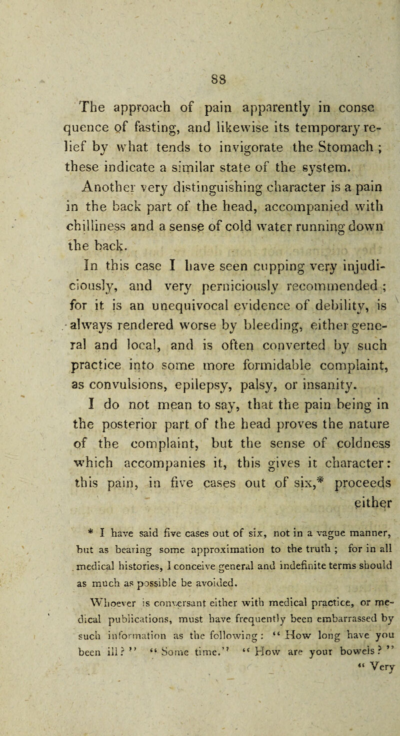 BS The approach of pain apparently in conse quence of fasting, and likewise its temporary re¬ lief by what tends to invigorate the Stomach ; these indicate a similar state of the system. Another very distinguishing character is a pain in the back part of the head, accompanied with chilliness and a sense of cold water running down the back. In this case I have seen cupping very injudi¬ ciously, and very perniciously recommended ; for it js an unequivocal evidence of debility, is always rendered worse by bleeding, either gene¬ ral and local, and is often converted by such practice into some more formidable complaint, as convulsions, epilepsy, palsy, or insanity. I do not mean to say, that the pain being in the posterior part of the head proves the nature of the complaint, but the sense of coldness which accompanies it, this gives it character: this pain, in five cases out of six,* proceeds either * I have said five cases out of six, not in a vague manner, but as bearing some approximation to the truth ; for in all medical histories, 1 conceive general and indefinite terms should as much as possible be avoided. Whoever is conversant either with medical practice, or me¬ dical publications, must have frequently been embarrassed by such information as the following : “ How long have you been ill? “ Some time.’* i( How are your bowels? ’5
