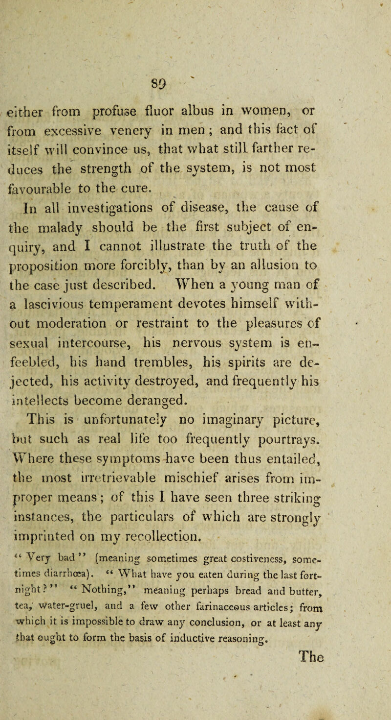 either from profuse fluor aibus in women, or from excessive venery in men ; and this fact ot itself will convince us, that what still farther re¬ duces the strength of the system, is not most favourable to the cure. In all investigations of disease, the cause of the malady should be the first subject of en¬ quiry, and I cannot illustrate the truth of the proposition more forcibly, than by an allusion to the case just described. When a young man of a lascivious temperament devotes himself with¬ out moderation or restraint to the pleasures of sexual intercourse, his nervous system is en¬ feebled, bis hand trembles, his spirits are de¬ jected, his activity destroyed, and frequently his intellects become deranged. This is unfortunately no imaginary picture, but such as real life too frequently pourtrays. Where these symptoms have been thus entailed, the most irretrievable mischief arises from im¬ proper means; of this I have seen three striking instances, the particulars of which are strongly imprinted on my recollection, 4‘ Very bad” (meaning sometimes great costiveness, some¬ times diarrhoea). £t What have you eaten during the last fort¬ night?” “Nothing,” meaning perhaps bread and butter, tea, water-gruel, and a few other farinaceous articles; from which it is impossible to draw any conclusion, or at least any that ought to form the basis of inductive reasoning.